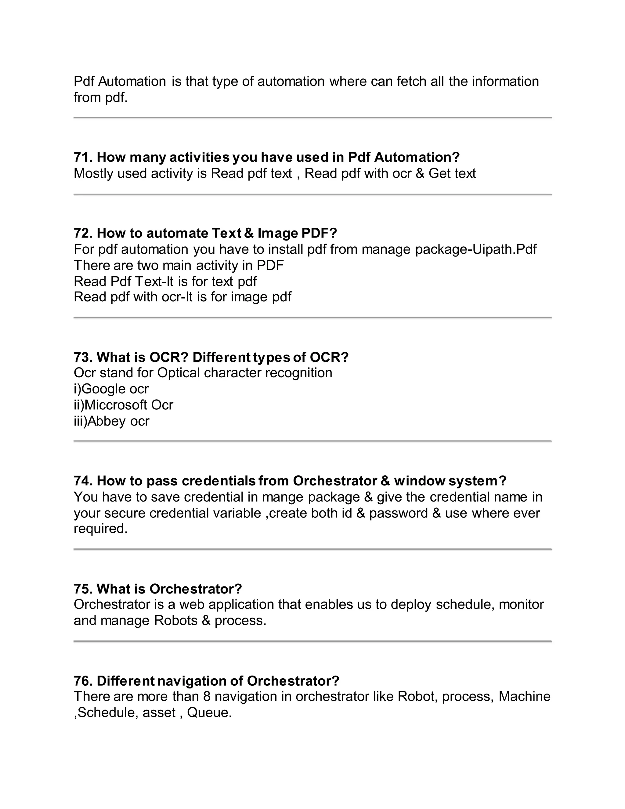 Pdf Automation is that type of automation where can fetch all the information
from pdf.
71. How many activities you have used in Pdf Automation?
Mostly used activity is Read pdf text , Read pdf with ocr & Get text
72. How to automate Text & Image PDF?
For pdf automation you have to install pdf from manage package-Uipath.Pdf
There are two main activity in PDF
Read Pdf Text-It is for text pdf
Read pdf with ocr-It is for image pdf
73. What is OCR? Different types of OCR?
Ocr stand for Optical character recognition
i)Google ocr
ii)Miccrosoft Ocr
iii)Abbey ocr
74. How to pass credentials from Orchestrator & window system?
You have to save credential in mange package & give the credential name in
your secure credential variable ,create both id & password & use where ever
required.
75. What is Orchestrator?
Orchestrator is a web application that enables us to deploy schedule, monitor
and manage Robots & process.
76. Different navigation of Orchestrator?
There are more than 8 navigation in orchestrator like Robot, process, Machine
,Schedule, asset , Queue.
 