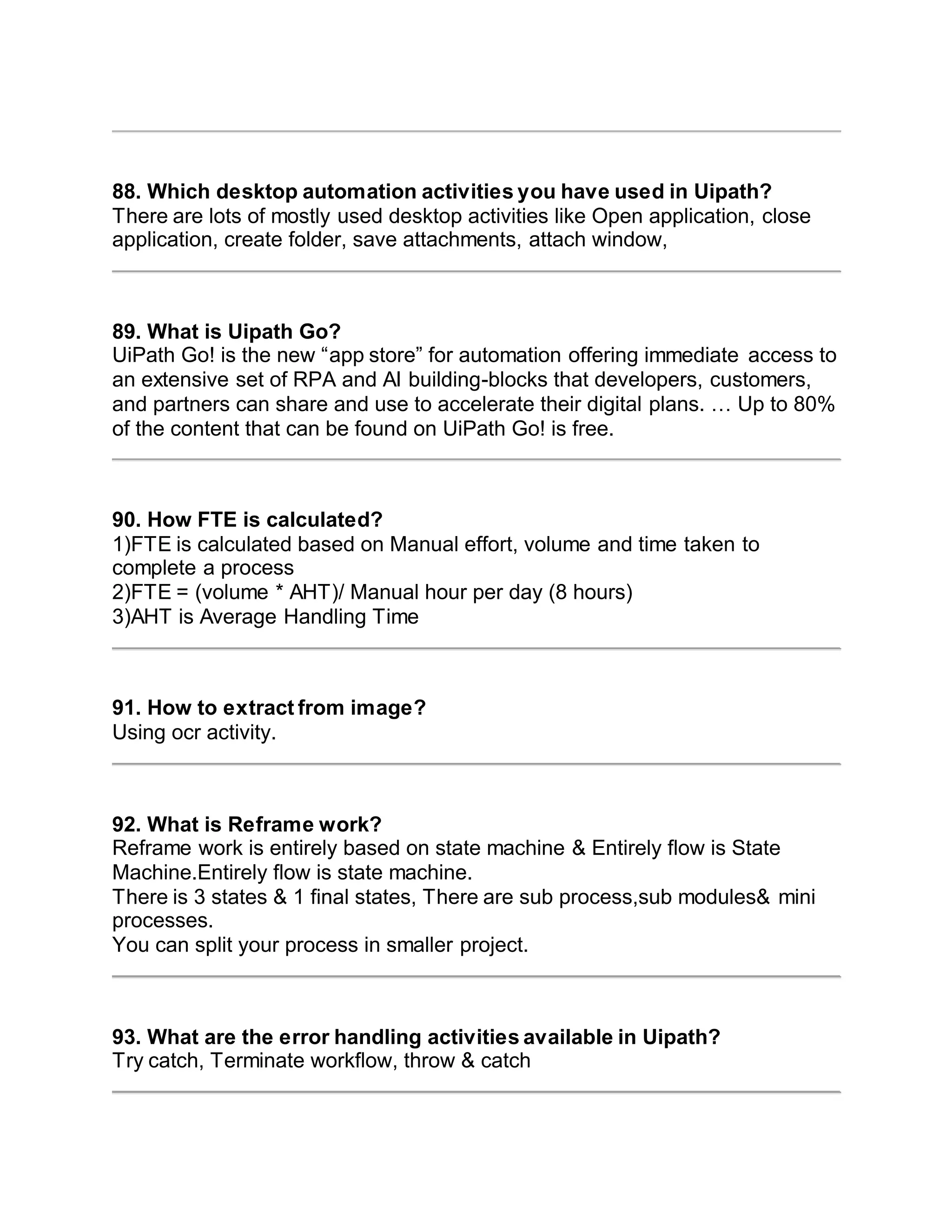 88. Which desktop automation activities you have used in Uipath?
There are lots of mostly used desktop activities like Open application, close
application, create folder, save attachments, attach window,
89. What is Uipath Go?
UiPath Go! is the new “app store” for automation offering immediate access to
an extensive set of RPA and AI building-blocks that developers, customers,
and partners can share and use to accelerate their digital plans. … Up to 80%
of the content that can be found on UiPath Go! is free.
90. How FTE is calculated?
1)FTE is calculated based on Manual effort, volume and time taken to
complete a process
2)FTE = (volume * AHT)/ Manual hour per day (8 hours)
3)AHT is Average Handling Time
91. How to extract from image?
Using ocr activity.
92. What is Reframe work?
Reframe work is entirely based on state machine & Entirely flow is State
Machine.Entirely flow is state machine.
There is 3 states & 1 final states, There are sub process,sub modules& mini
processes.
You can split your process in smaller project.
93. What are the error handling activities available in Uipath?
Try catch, Terminate workflow, throw & catch
 