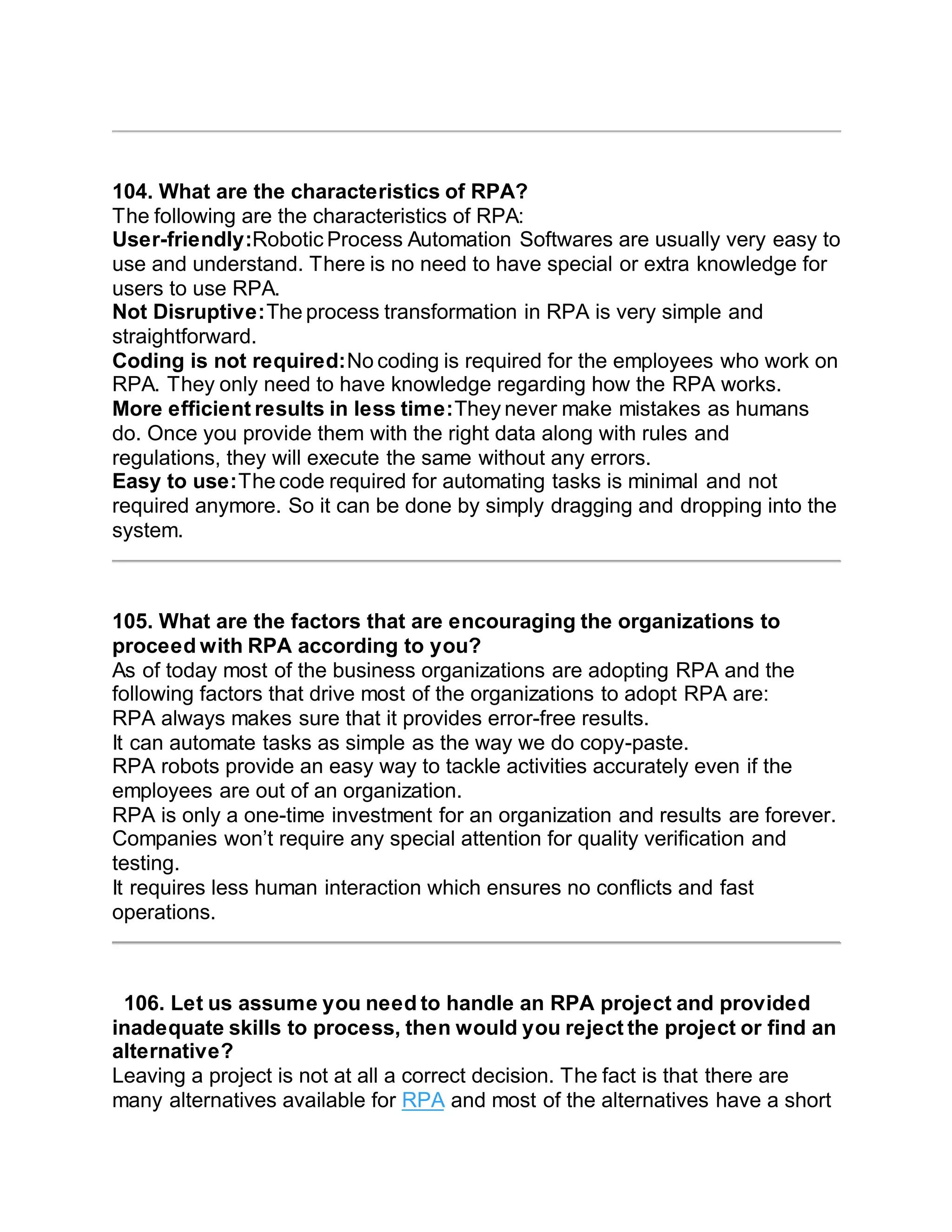 104. What are the characteristics of RPA?
The following are the characteristics of RPA:
User-friendly:Robotic Process Automation Softwares are usually very easy to
use and understand. There is no need to have special or extra knowledge for
users to use RPA.
Not Disruptive:The process transformation in RPA is very simple and
straightforward.
Coding is not required:No coding is required for the employees who work on
RPA. They only need to have knowledge regarding how the RPA works.
More efficient results in less time:They never make mistakes as humans
do. Once you provide them with the right data along with rules and
regulations, they will execute the same without any errors.
Easy to use:The code required for automating tasks is minimal and not
required anymore. So it can be done by simply dragging and dropping into the
system.
105. What are the factors that are encouraging the organizations to
proceed with RPA according to you?
As of today most of the business organizations are adopting RPA and the
following factors that drive most of the organizations to adopt RPA are:
RPA always makes sure that it provides error-free results.
It can automate tasks as simple as the way we do copy-paste.
RPA robots provide an easy way to tackle activities accurately even if the
employees are out of an organization.
RPA is only a one-time investment for an organization and results are forever.
Companies won’t require any special attention for quality verification and
testing.
It requires less human interaction which ensures no conflicts and fast
operations.
106. Let us assume you need to handle an RPA project and provided
inadequate skills to process, then would you reject the project or find an
alternative?
Leaving a project is not at all a correct decision. The fact is that there are
many alternatives available for RPA and most of the alternatives have a short
 