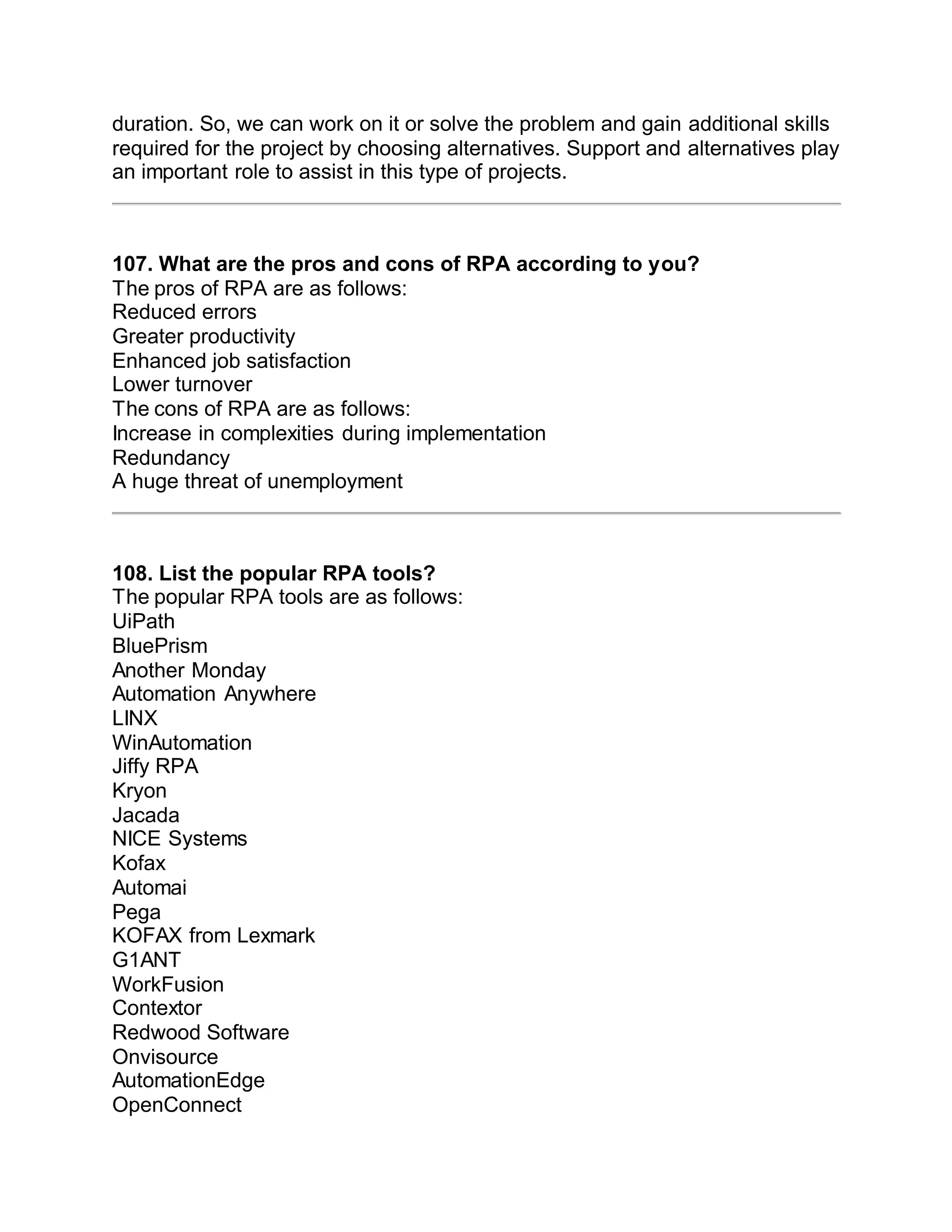 duration. So, we can work on it or solve the problem and gain additional skills
required for the project by choosing alternatives. Support and alternatives play
an important role to assist in this type of projects.
107. What are the pros and cons of RPA according to you?
The pros of RPA are as follows:
Reduced errors
Greater productivity
Enhanced job satisfaction
Lower turnover
The cons of RPA are as follows:
Increase in complexities during implementation
Redundancy
A huge threat of unemployment
108. List the popular RPA tools?
The popular RPA tools are as follows:
UiPath
BluePrism
Another Monday
Automation Anywhere
LINX
WinAutomation
Jiffy RPA
Kryon
Jacada
NICE Systems
Kofax
Automai
Pega
KOFAX from Lexmark
G1ANT
WorkFusion
Contextor
Redwood Software
Onvisource
AutomationEdge
OpenConnect
 