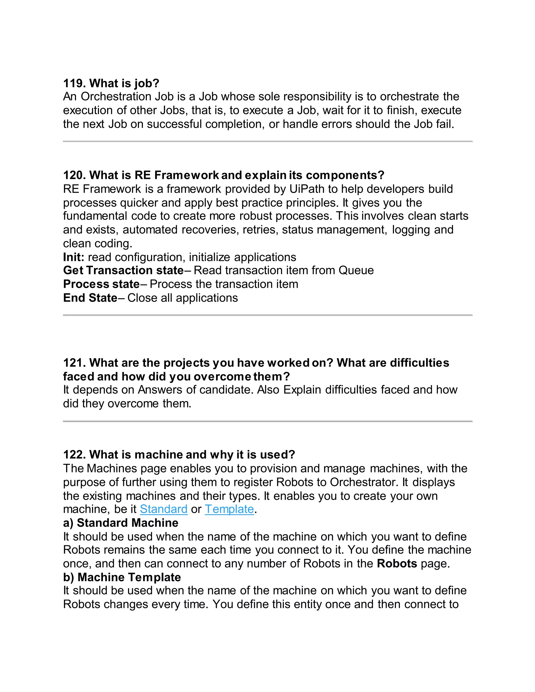 119. What is job?
An Orchestration Job is a Job whose sole responsibility is to orchestrate the
execution of other Jobs, that is, to execute a Job, wait for it to finish, execute
the next Job on successful completion, or handle errors should the Job fail.
120. What is RE Framework and explain its components?
RE Framework is a framework provided by UiPath to help developers build
processes quicker and apply best practice principles. It gives you the
fundamental code to create more robust processes. This involves clean starts
and exists, automated recoveries, retries, status management, logging and
clean coding.
Init: read configuration, initialize applications
Get Transaction state– Read transaction item from Queue
Process state– Process the transaction item
End State– Close all applications
121. What are the projects you have worked on? What are difficulties
faced and how did you overcome them?
It depends on Answers of candidate. Also Explain difficulties faced and how
did they overcome them.
122. What is machine and why it is used?
The Machines page enables you to provision and manage machines, with the
purpose of further using them to register Robots to Orchestrator. It displays
the existing machines and their types. It enables you to create your own
machine, be it Standard or Template.
a) Standard Machine
It should be used when the name of the machine on which you want to define
Robots remains the same each time you connect to it. You define the machine
once, and then can connect to any number of Robots in the Robots page.
b) Machine Template
It should be used when the name of the machine on which you want to define
Robots changes every time. You define this entity once and then connect to
 