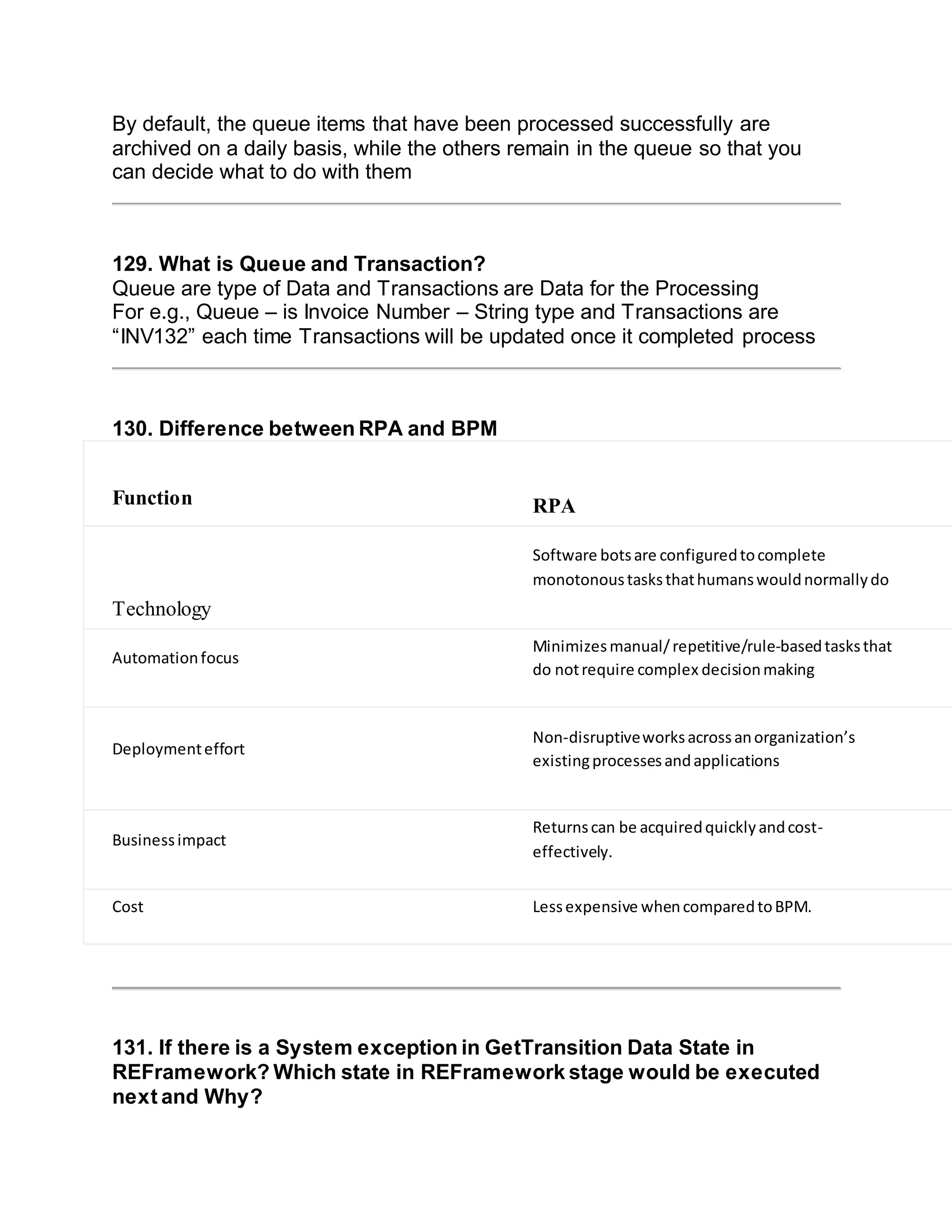 By default, the queue items that have been processed successfully are
archived on a daily basis, while the others remain in the queue so that you
can decide what to do with them
129. What is Queue and Transaction?
Queue are type of Data and Transactions are Data for the Processing
For e.g., Queue – is Invoice Number – String type and Transactions are
“INV132” each time Transactions will be updated once it completed process
130. Difference between RPA and BPM
Function RPA B
Technology
Software botsare configuredtocomplete
monotonoustasksthathumanswouldnormallydo
E
c
a
Automationfocus
Minimizesmanual/repetitive/rule-basedtasksthat
do notrequire complex decisionmaking
r
t
Deploymenteffort
Non-disruptiveworksacrossanorganization’s
existingprocessesandapplications
A
t
c
Businessimpact
Returnscan be acquiredquicklyandcost-
effectively.
W
Cost Lessexpensive whencomparedtoBPM. B
131. If there is a System exception in GetTransition Data State in
REFramework? Which state in REFramework stage would be executed
next and Why?
 
