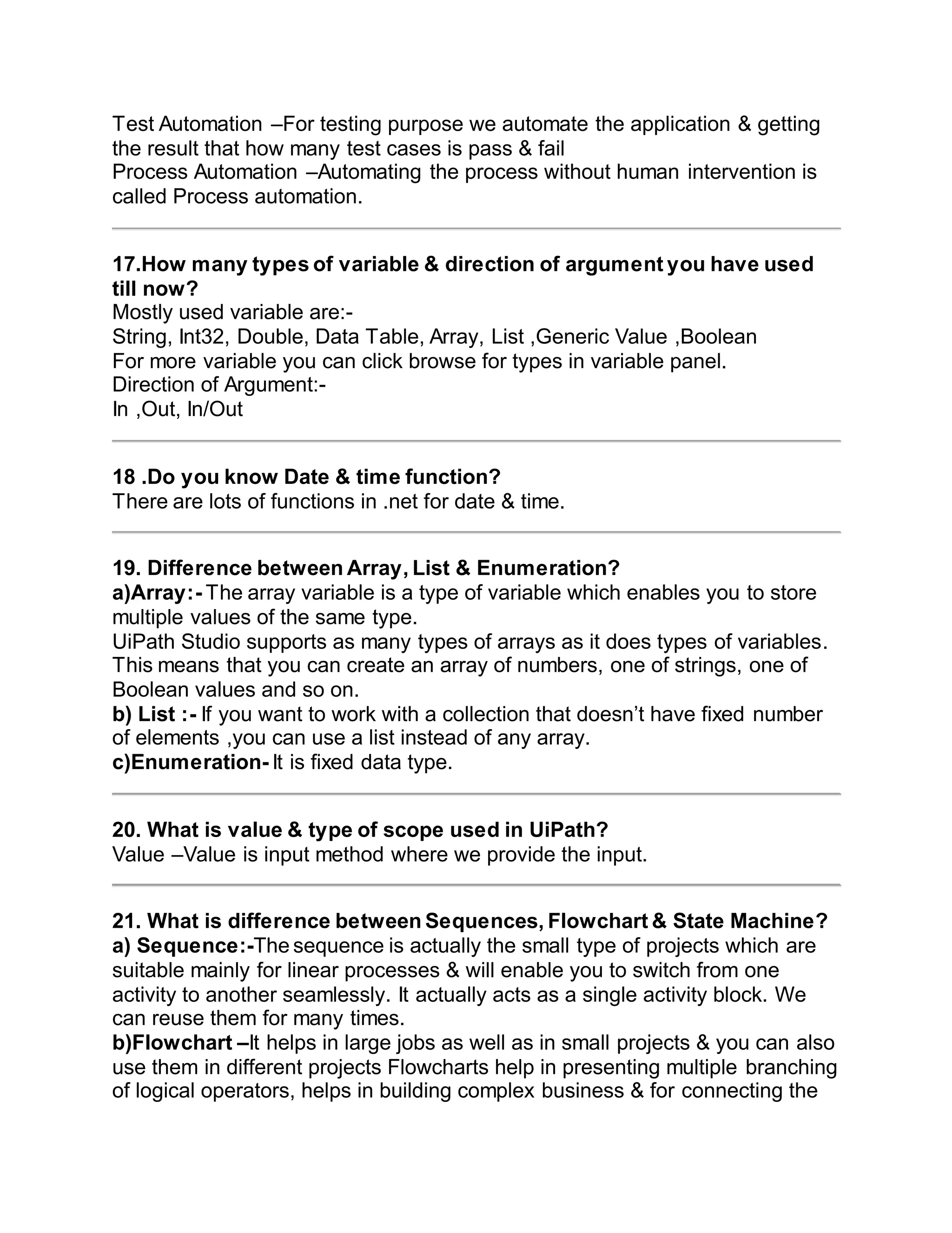 Test Automation –For testing purpose we automate the application & getting
the result that how many test cases is pass & fail
Process Automation –Automating the process without human intervention is
called Process automation.
17.How many types of variable & direction of argument you have used
till now?
Mostly used variable are:-
String, Int32, Double, Data Table, Array, List ,Generic Value ,Boolean
For more variable you can click browse for types in variable panel.
Direction of Argument:-
In ,Out, In/Out
18 .Do you know Date & time function?
There are lots of functions in .net for date & time.
19. Difference between Array, List & Enumeration?
a)Array:- The array variable is a type of variable which enables you to store
multiple values of the same type.
UiPath Studio supports as many types of arrays as it does types of variables.
This means that you can create an array of numbers, one of strings, one of
Boolean values and so on.
b) List :- If you want to work with a collection that doesn’t have fixed number
of elements ,you can use a list instead of any array.
c)Enumeration- It is fixed data type.
20. What is value & type of scope used in UiPath?
Value –Value is input method where we provide the input.
21. What is difference between Sequences, Flowchart & State Machine?
a) Sequence:-The sequence is actually the small type of projects which are
suitable mainly for linear processes & will enable you to switch from one
activity to another seamlessly. It actually acts as a single activity block. We
can reuse them for many times.
b)Flowchart –It helps in large jobs as well as in small projects & you can also
use them in different projects Flowcharts help in presenting multiple branching
of logical operators, helps in building complex business & for connecting the
 