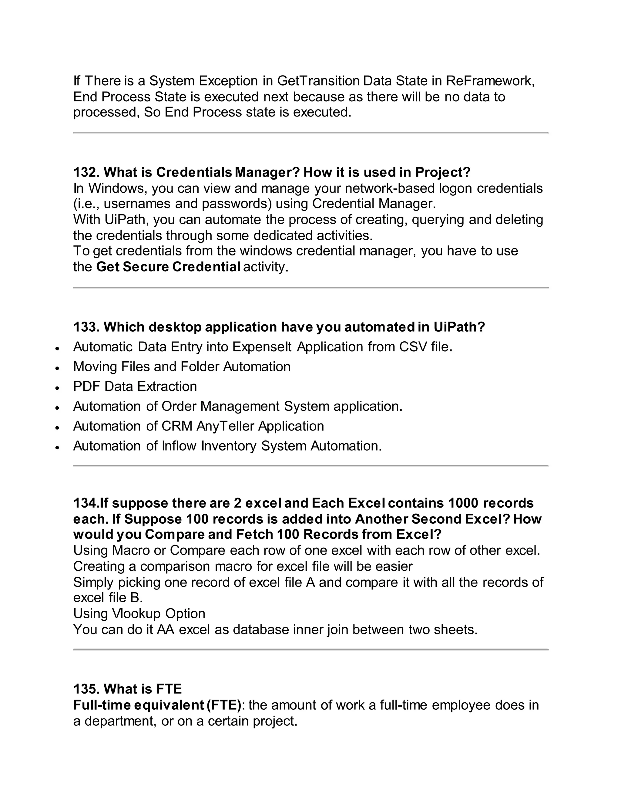 If There is a System Exception in GetTransition Data State in ReFramework,
End Process State is executed next because as there will be no data to
processed, So End Process state is executed.
132. What is Credentials Manager? How it is used in Project?
In Windows, you can view and manage your network-based logon credentials
(i.e., usernames and passwords) using Credential Manager.
With UiPath, you can automate the process of creating, querying and deleting
the credentials through some dedicated activities.
To get credentials from the windows credential manager, you have to use
the Get Secure Credential activity.
133. Which desktop application have you automated in UiPath?
 Automatic Data Entry into ExpenseIt Application from CSV file.
 Moving Files and Folder Automation
 PDF Data Extraction
 Automation of Order Management System application.
 Automation of CRM AnyTeller Application
 Automation of Inflow Inventory System Automation.
134.If suppose there are 2 excel and Each Excel contains 1000 records
each. If Suppose 100 records is added into Another Second Excel? How
would you Compare and Fetch 100 Records from Excel?
Using Macro or Compare each row of one excel with each row of other excel.
Creating a comparison macro for excel file will be easier
Simply picking one record of excel file A and compare it with all the records of
excel file B.
Using Vlookup Option
You can do it AA excel as database inner join between two sheets.
135. What is FTE
Full-time equivalent (FTE): the amount of work a full-time employee does in
a department, or on a certain project.
 