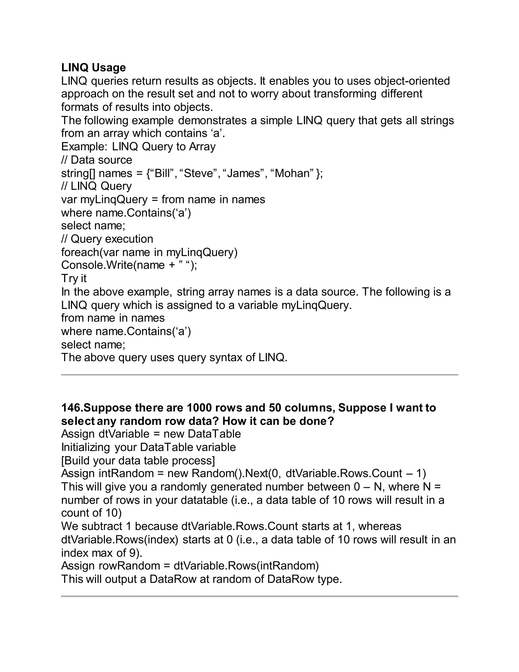 LINQ Usage
LINQ queries return results as objects. It enables you to uses object-oriented
approach on the result set and not to worry about transforming different
formats of results into objects.
The following example demonstrates a simple LINQ query that gets all strings
from an array which contains ‘a’.
Example: LINQ Query to Array
// Data source
string[] names = {“Bill”, “Steve”, “James”, “Mohan” };
// LINQ Query
var myLinqQuery = from name in names
where name.Contains(‘a’)
select name;
// Query execution
foreach(var name in myLinqQuery)
Console.Write(name + ” “);
Try it
In the above example, string array names is a data source. The following is a
LINQ query which is assigned to a variable myLinqQuery.
from name in names
where name.Contains(‘a’)
select name;
The above query uses query syntax of LINQ.
146.Suppose there are 1000 rows and 50 columns, Suppose I want to
select any random row data? How it can be done?
Assign dtVariable = new DataTable
Initializing your DataTable variable
[Build your data table process]
Assign intRandom = new Random().Next(0, dtVariable.Rows.Count – 1)
This will give you a randomly generated number between 0 – N, where N =
number of rows in your datatable (i.e., a data table of 10 rows will result in a
count of 10)
We subtract 1 because dtVariable.Rows.Count starts at 1, whereas
dtVariable.Rows(index) starts at 0 (i.e., a data table of 10 rows will result in an
index max of 9).
Assign rowRandom = dtVariable.Rows(intRandom)
This will output a DataRow at random of DataRow type.
 