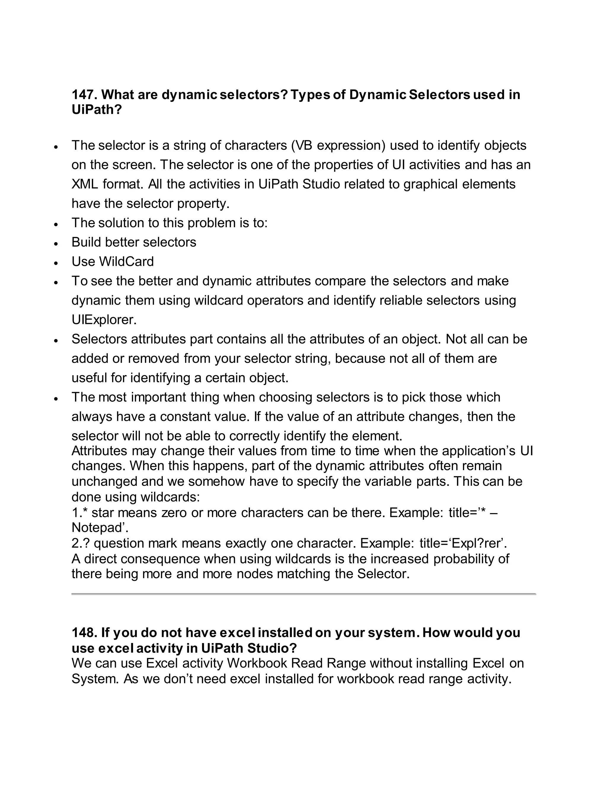 147. What are dynamic selectors? Types of Dynamic Selectors used in
UiPath?
 The selector is a string of characters (VB expression) used to identify objects
on the screen. The selector is one of the properties of UI activities and has an
XML format. All the activities in UiPath Studio related to graphical elements
have the selector property.
 The solution to this problem is to:
 Build better selectors
 Use WildCard
 To see the better and dynamic attributes compare the selectors and make
dynamic them using wildcard operators and identify reliable selectors using
UIExplorer.
 Selectors attributes part contains all the attributes of an object. Not all can be
added or removed from your selector string, because not all of them are
useful for identifying a certain object.
 The most important thing when choosing selectors is to pick those which
always have a constant value. If the value of an attribute changes, then the
selector will not be able to correctly identify the element.
Attributes may change their values from time to time when the application’s UI
changes. When this happens, part of the dynamic attributes often remain
unchanged and we somehow have to specify the variable parts. This can be
done using wildcards:
1.* star means zero or more characters can be there. Example: title=’* –
Notepad’.
2.? question mark means exactly one character. Example: title=‘Expl?rer’.
A direct consequence when using wildcards is the increased probability of
there being more and more nodes matching the Selector.
148. If you do not have excel installed on your system. How would you
use excel activity in UiPath Studio?
We can use Excel activity Workbook Read Range without installing Excel on
System. As we don’t need excel installed for workbook read range activity.
 