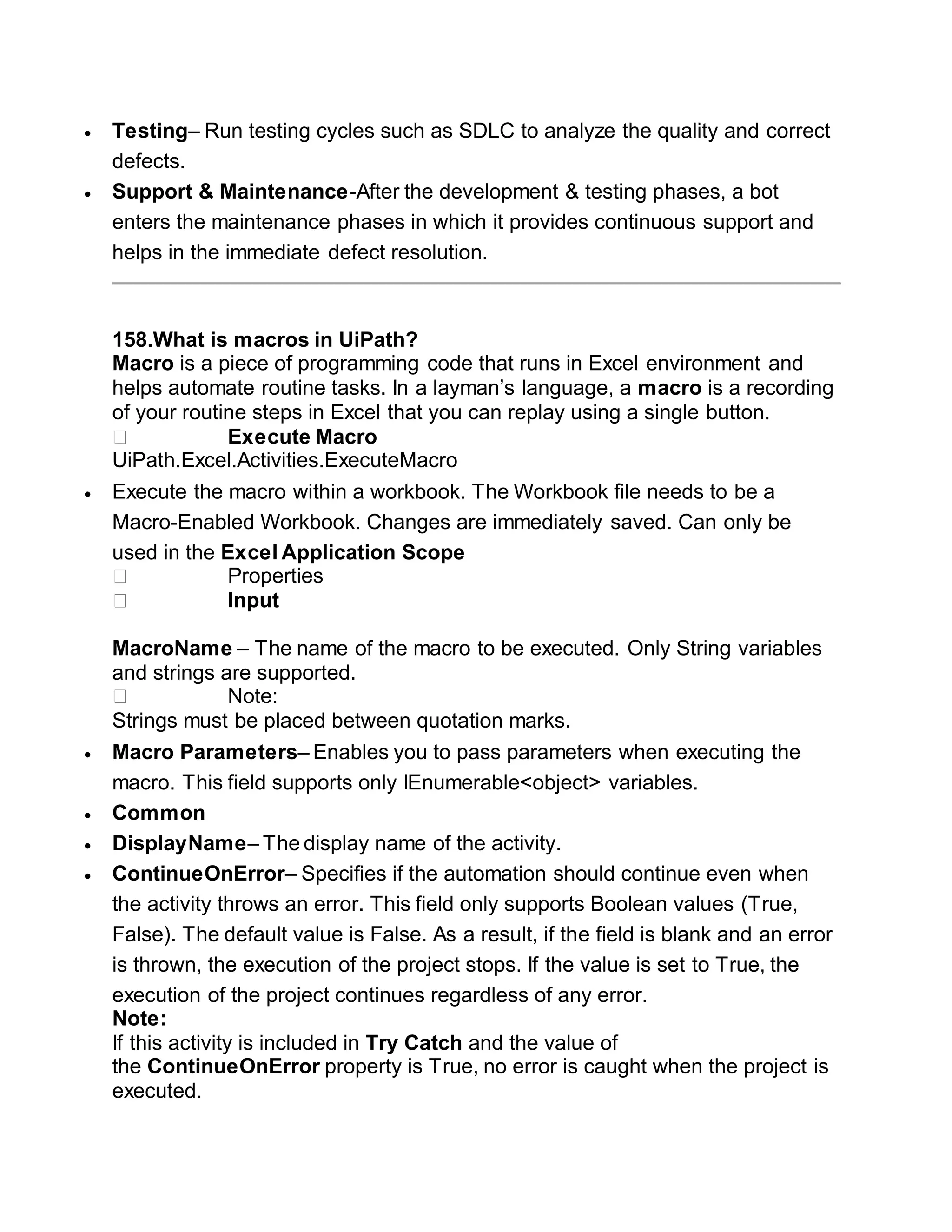  Testing– Run testing cycles such as SDLC to analyze the quality and correct
defects.
 Support & Maintenance-After the development & testing phases, a bot
enters the maintenance phases in which it provides continuous support and
helps in the immediate defect resolution.
158.What is macros in UiPath?
Macro is a piece of programming code that runs in Excel environment and
helps automate routine tasks. In a layman’s language, a macro is a recording
of your routine steps in Excel that you can replay using a single button.
⮚ Execute Macro
UiPath.Excel.Activities.ExecuteMacro
 Execute the macro within a workbook. The Workbook file needs to be a
Macro-Enabled Workbook. Changes are immediately saved. Can only be
used in the Excel Application Scope
⮚ Properties
⮚ Input
MacroName – The name of the macro to be executed. Only String variables
and strings are supported.
⮚ Note:
Strings must be placed between quotation marks.
 Macro Parameters– Enables you to pass parameters when executing the
macro. This field supports only IEnumerable<object> variables.
 Common
 DisplayName– The display name of the activity.
 ContinueOnError– Specifies if the automation should continue even when
the activity throws an error. This field only supports Boolean values (True,
False). The default value is False. As a result, if the field is blank and an error
is thrown, the execution of the project stops. If the value is set to True, the
execution of the project continues regardless of any error.
Note:
If this activity is included in Try Catch and the value of
the ContinueOnError property is True, no error is caught when the project is
executed.
 