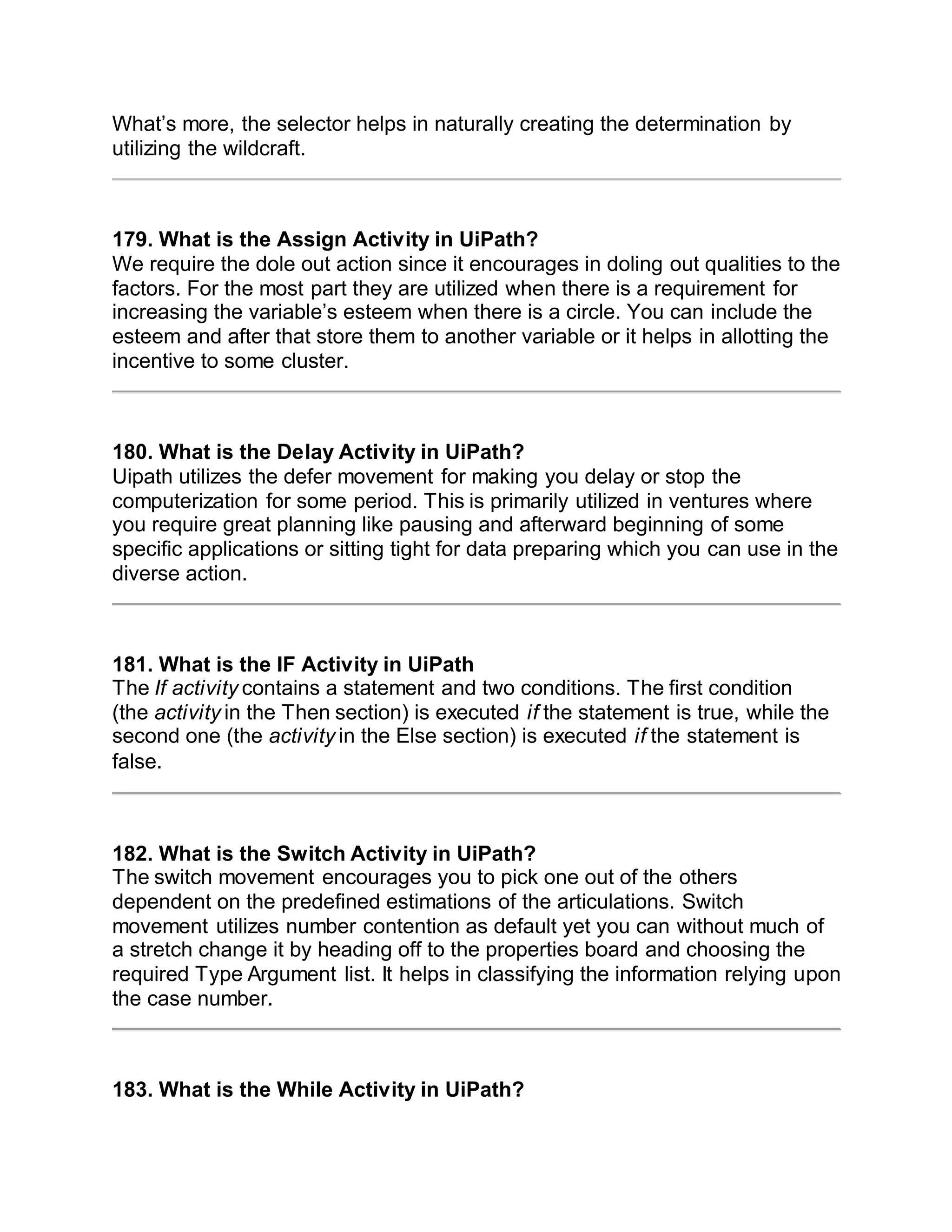 What’s more, the selector helps in naturally creating the determination by
utilizing the wildcraft.
179. What is the Assign Activity in UiPath?
We require the dole out action since it encourages in doling out qualities to the
factors. For the most part they are utilized when there is a requirement for
increasing the variable’s esteem when there is a circle. You can include the
esteem and after that store them to another variable or it helps in allotting the
incentive to some cluster.
180. What is the Delay Activity in UiPath?
Uipath utilizes the defer movement for making you delay or stop the
computerization for some period. This is primarily utilized in ventures where
you require great planning like pausing and afterward beginning of some
specific applications or sitting tight for data preparing which you can use in the
diverse action.
181. What is the IF Activity in UiPath
The If activity contains a statement and two conditions. The first condition
(the activity in the Then section) is executed if the statement is true, while the
second one (the activity in the Else section) is executed if the statement is
false.
182. What is the Switch Activity in UiPath?
The switch movement encourages you to pick one out of the others
dependent on the predefined estimations of the articulations. Switch
movement utilizes number contention as default yet you can without much of
a stretch change it by heading off to the properties board and choosing the
required Type Argument list. It helps in classifying the information relying upon
the case number.
183. What is the While Activity in UiPath?
 