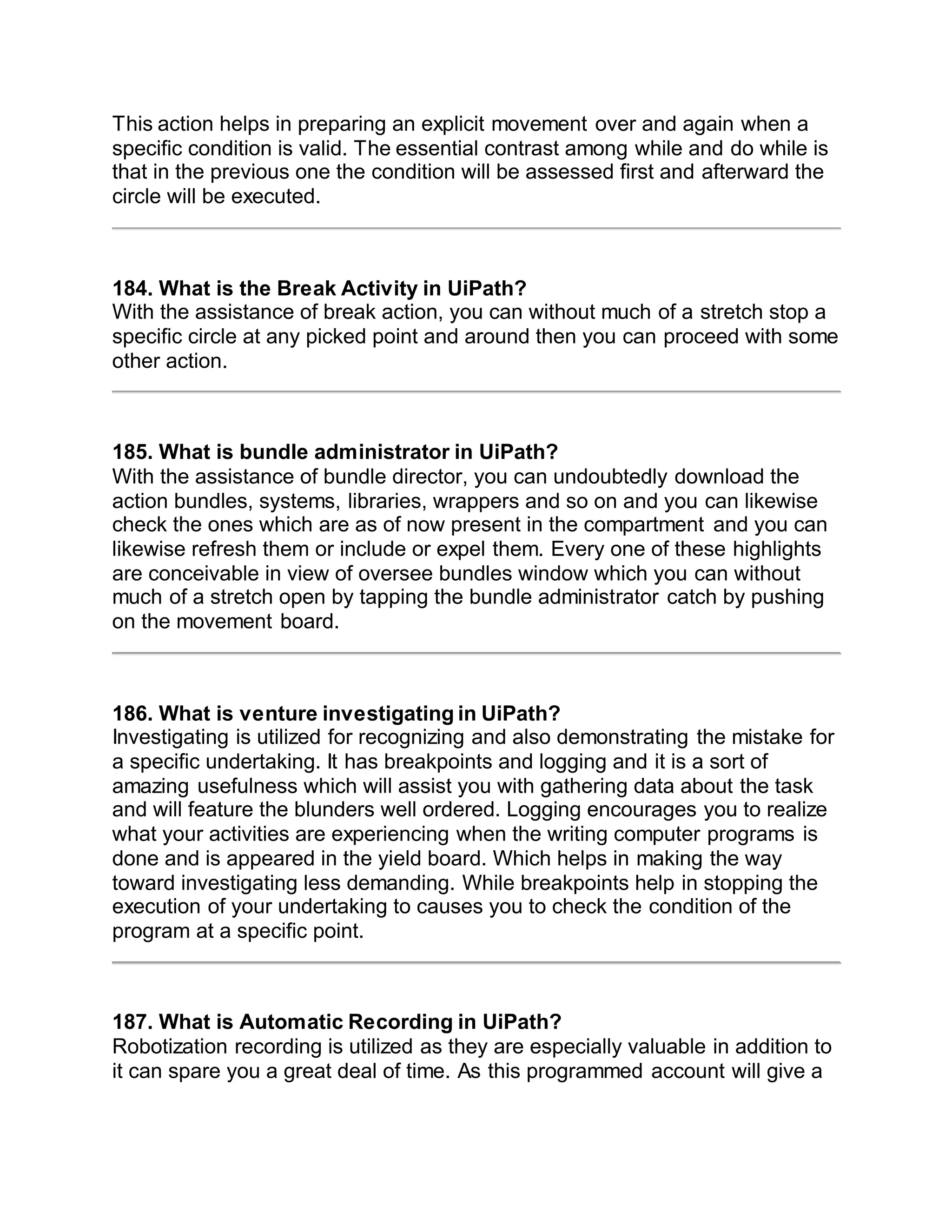 This action helps in preparing an explicit movement over and again when a
specific condition is valid. The essential contrast among while and do while is
that in the previous one the condition will be assessed first and afterward the
circle will be executed.
184. What is the Break Activity in UiPath?
With the assistance of break action, you can without much of a stretch stop a
specific circle at any picked point and around then you can proceed with some
other action.
185. What is bundle administrator in UiPath?
With the assistance of bundle director, you can undoubtedly download the
action bundles, systems, libraries, wrappers and so on and you can likewise
check the ones which are as of now present in the compartment and you can
likewise refresh them or include or expel them. Every one of these highlights
are conceivable in view of oversee bundles window which you can without
much of a stretch open by tapping the bundle administrator catch by pushing
on the movement board.
186. What is venture investigating in UiPath?
Investigating is utilized for recognizing and also demonstrating the mistake for
a specific undertaking. It has breakpoints and logging and it is a sort of
amazing usefulness which will assist you with gathering data about the task
and will feature the blunders well ordered. Logging encourages you to realize
what your activities are experiencing when the writing computer programs is
done and is appeared in the yield board. Which helps in making the way
toward investigating less demanding. While breakpoints help in stopping the
execution of your undertaking to causes you to check the condition of the
program at a specific point.
187. What is Automatic Recording in UiPath?
Robotization recording is utilized as they are especially valuable in addition to
it can spare you a great deal of time. As this programmed account will give a
 