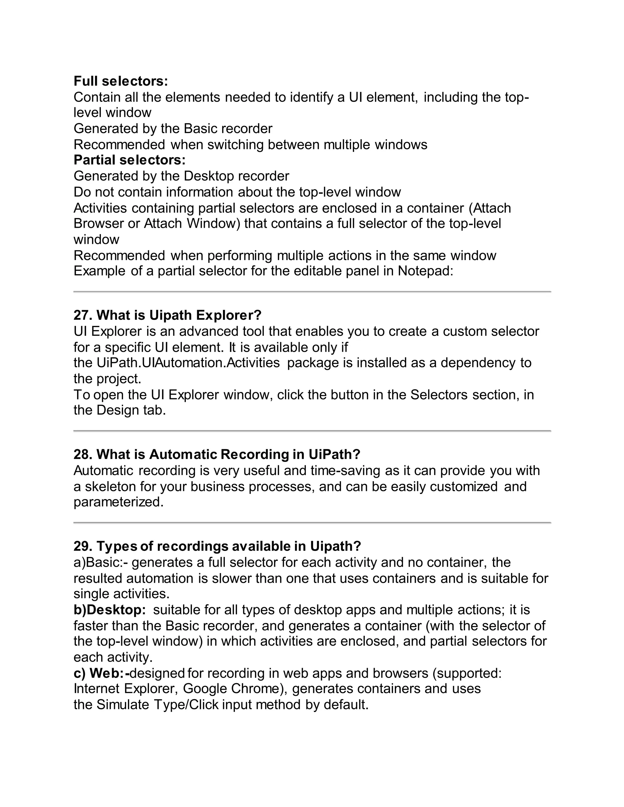 Full selectors:
Contain all the elements needed to identify a UI element, including the top-
level window
Generated by the Basic recorder
Recommended when switching between multiple windows
Partial selectors:
Generated by the Desktop recorder
Do not contain information about the top-level window
Activities containing partial selectors are enclosed in a container (Attach
Browser or Attach Window) that contains a full selector of the top-level
window
Recommended when performing multiple actions in the same window
Example of a partial selector for the editable panel in Notepad:
27. What is Uipath Explorer?
UI Explorer is an advanced tool that enables you to create a custom selector
for a specific UI element. It is available only if
the UiPath.UIAutomation.Activities package is installed as a dependency to
the project.
To open the UI Explorer window, click the button in the Selectors section, in
the Design tab.
28. What is Automatic Recording in UiPath?
Automatic recording is very useful and time-saving as it can provide you with
a skeleton for your business processes, and can be easily customized and
parameterized.
29. Types of recordings available in Uipath?
a)Basic:- generates a full selector for each activity and no container, the
resulted automation is slower than one that uses containers and is suitable for
single activities.
b)Desktop: suitable for all types of desktop apps and multiple actions; it is
faster than the Basic recorder, and generates a container (with the selector of
the top-level window) in which activities are enclosed, and partial selectors for
each activity.
c) Web:-designed for recording in web apps and browsers (supported:
Internet Explorer, Google Chrome), generates containers and uses
the Simulate Type/Click input method by default.
 