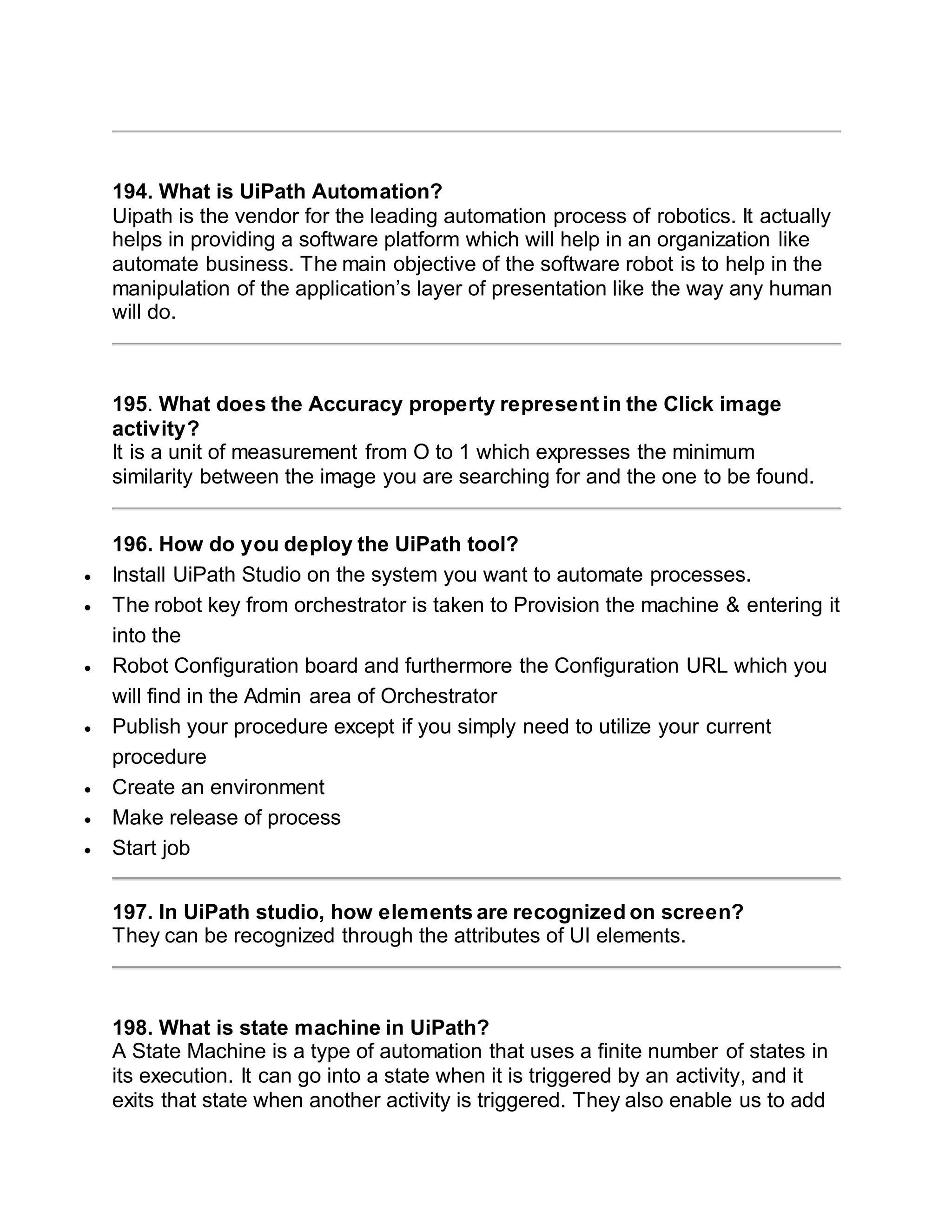194. What is UiPath Automation?
Uipath is the vendor for the leading automation process of robotics. It actually
helps in providing a software platform which will help in an organization like
automate business. The main objective of the software robot is to help in the
manipulation of the application’s layer of presentation like the way any human
will do.
195. What does the Accuracy property represent in the Click image
activity?
It is a unit of measurement from O to 1 which expresses the minimum
similarity between the image you are searching for and the one to be found.
196. How do you deploy the UiPath tool?
 Install UiPath Studio on the system you want to automate processes.
 The robot key from orchestrator is taken to Provision the machine & entering it
into the
 Robot Configuration board and furthermore the Configuration URL which you
will find in the Admin area of Orchestrator
 Publish your procedure except if you simply need to utilize your current
procedure
 Create an environment
 Make release of process
 Start job
197. In UiPath studio, how elements are recognized on screen?
They can be recognized through the attributes of UI elements.
198. What is state machine in UiPath?
A State Machine is a type of automation that uses a finite number of states in
its execution. It can go into a state when it is triggered by an activity, and it
exits that state when another activity is triggered. They also enable us to add
 