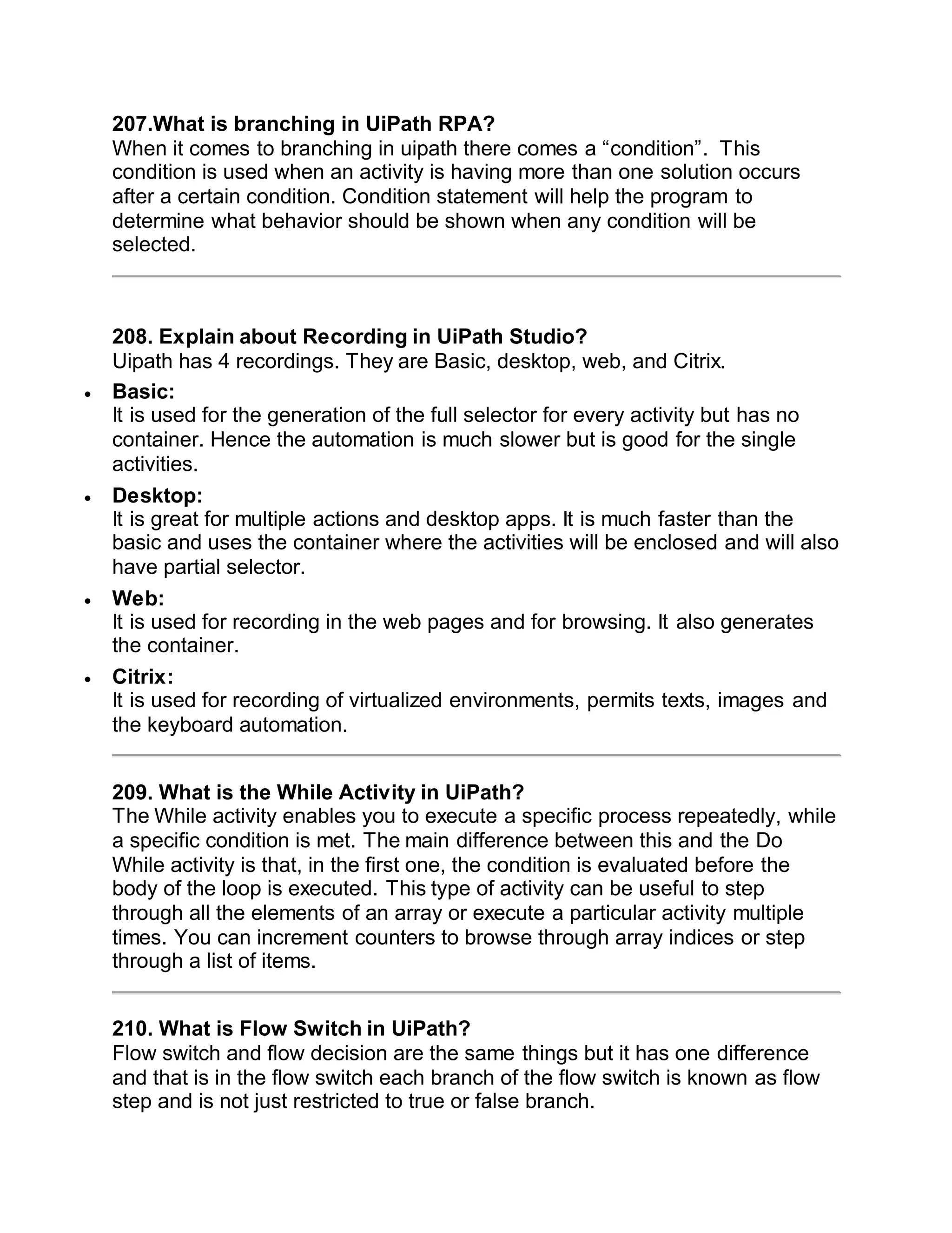 207.What is branching in UiPath RPA?
When it comes to branching in uipath there comes a “condition”. This
condition is used when an activity is having more than one solution occurs
after a certain condition. Condition statement will help the program to
determine what behavior should be shown when any condition will be
selected.
208. Explain about Recording in UiPath Studio?
Uipath has 4 recordings. They are Basic, desktop, web, and Citrix.
 Basic:
It is used for the generation of the full selector for every activity but has no
container. Hence the automation is much slower but is good for the single
activities.
 Desktop:
It is great for multiple actions and desktop apps. It is much faster than the
basic and uses the container where the activities will be enclosed and will also
have partial selector.
 Web:
It is used for recording in the web pages and for browsing. It also generates
the container.
 Citrix:
It is used for recording of virtualized environments, permits texts, images and
the keyboard automation.
209. What is the While Activity in UiPath?
The While activity enables you to execute a specific process repeatedly, while
a specific condition is met. The main difference between this and the Do
While activity is that, in the first one, the condition is evaluated before the
body of the loop is executed. This type of activity can be useful to step
through all the elements of an array or execute a particular activity multiple
times. You can increment counters to browse through array indices or step
through a list of items.
210. What is Flow Switch in UiPath?
Flow switch and flow decision are the same things but it has one difference
and that is in the flow switch each branch of the flow switch is known as flow
step and is not just restricted to true or false branch.
 