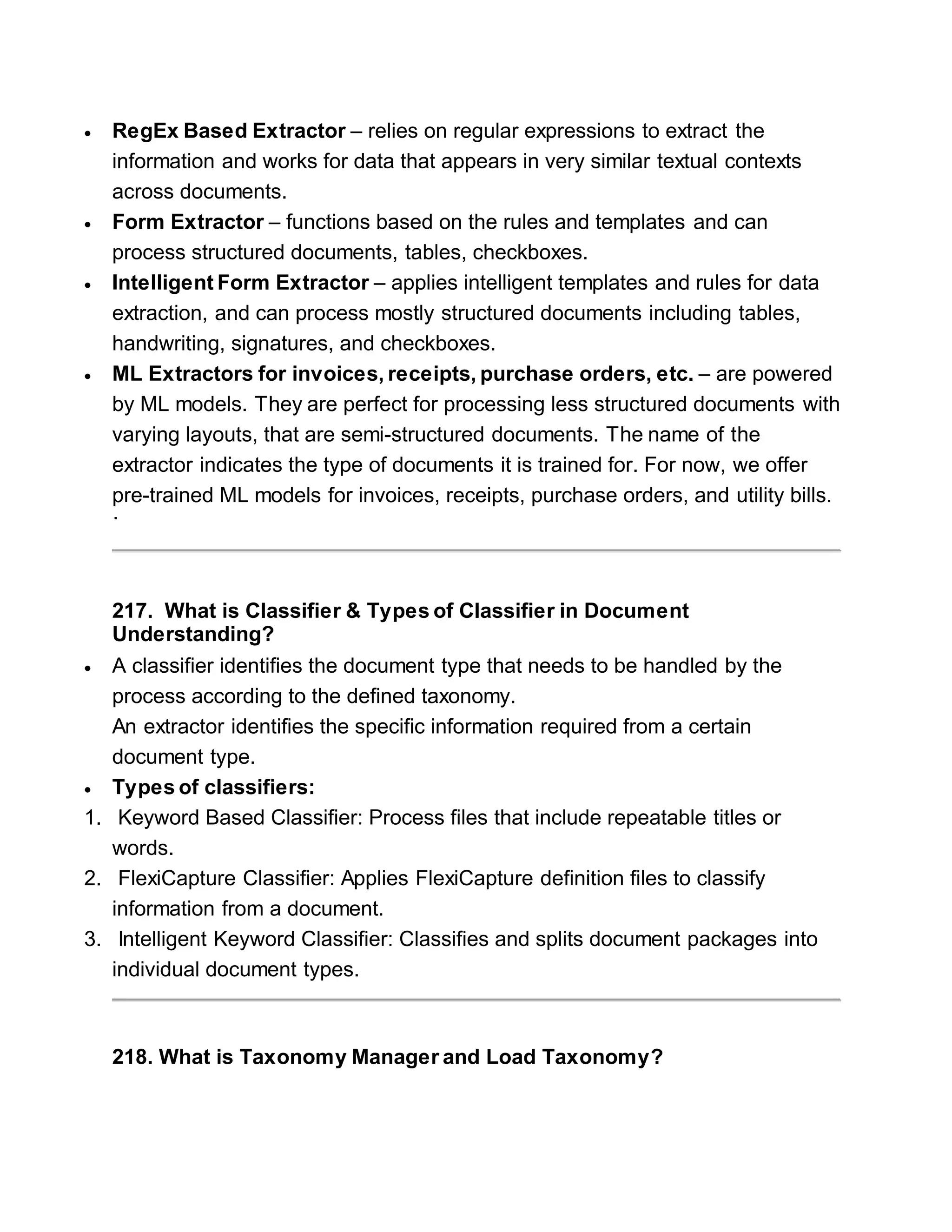  RegEx Based Extractor – relies on regular expressions to extract the
information and works for data that appears in very similar textual contexts
across documents.
 Form Extractor – functions based on the rules and templates and can
process structured documents, tables, checkboxes.
 Intelligent Form Extractor – applies intelligent templates and rules for data
extraction, and can process mostly structured documents including tables,
handwriting, signatures, and checkboxes.
 ML Extractors for invoices, receipts, purchase orders, etc. – are powered
by ML models. They are perfect for processing less structured documents with
varying layouts, that are semi-structured documents. The name of the
extractor indicates the type of documents it is trained for. For now, we offer
pre-trained ML models for invoices, receipts, purchase orders, and utility bills.
·
217. What is Classifier & Types of Classifier in Document
Understanding?
 A classifier identifies the document type that needs to be handled by the
process according to the defined taxonomy.
An extractor identifies the specific information required from a certain
document type.
 Types of classifiers:
1. Keyword Based Classifier: Process files that include repeatable titles or
words.
2. FlexiCapture Classifier: Applies FlexiCapture definition files to classify
information from a document.
3. Intelligent Keyword Classifier: Classifies and splits document packages into
individual document types.
218. What is Taxonomy Manager and Load Taxonomy?
 