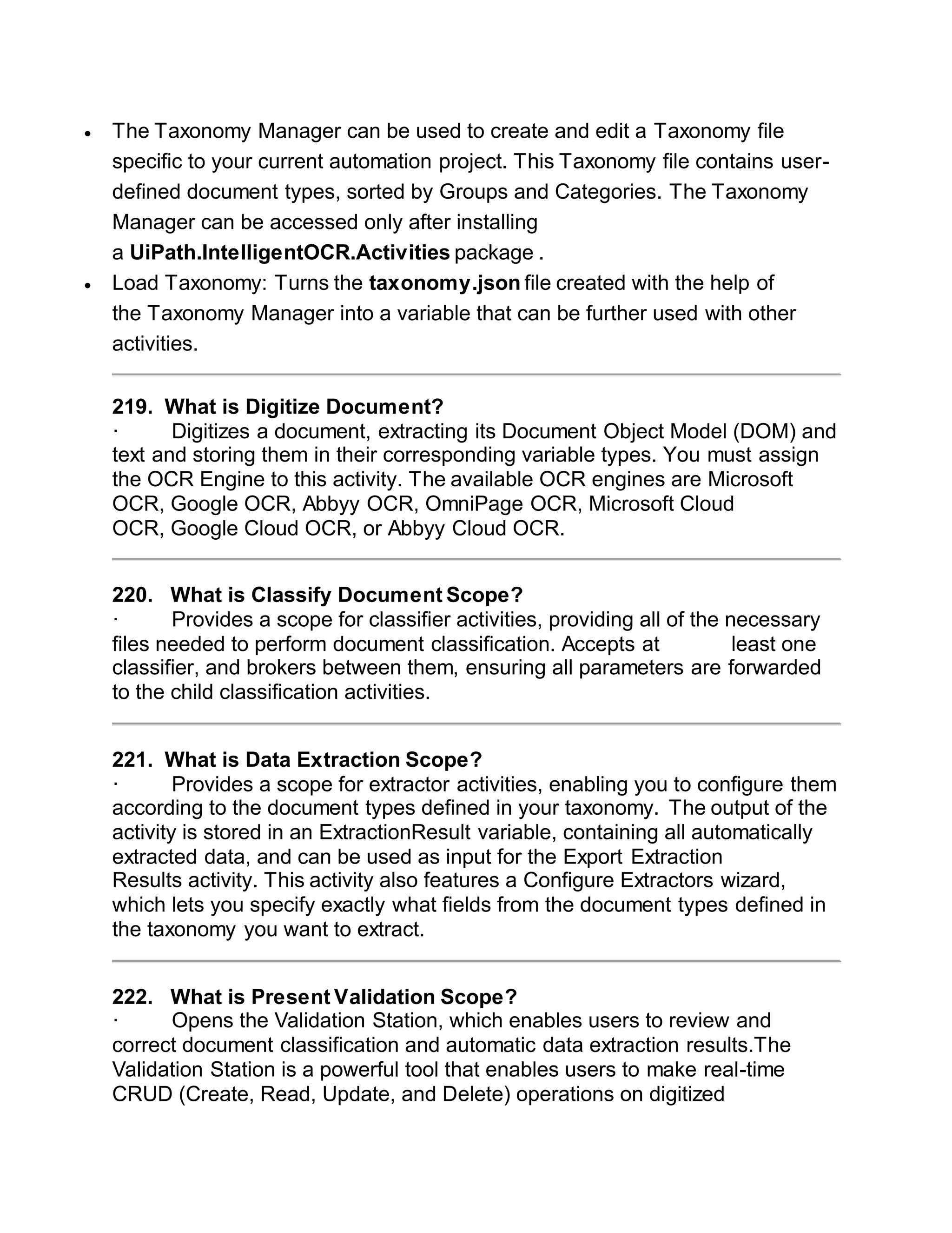 The Taxonomy Manager can be used to create and edit a Taxonomy file
specific to your current automation project. This Taxonomy file contains user-
defined document types, sorted by Groups and Categories. The Taxonomy
Manager can be accessed only after installing
a UiPath.IntelligentOCR.Activities package .
 Load Taxonomy: Turns the taxonomy.json file created with the help of
the Taxonomy Manager into a variable that can be further used with other
activities.
219. What is Digitize Document?
· Digitizes a document, extracting its Document Object Model (DOM) and
text and storing them in their corresponding variable types. You must assign
the OCR Engine to this activity. The available OCR engines are Microsoft
OCR, Google OCR, Abbyy OCR, OmniPage OCR, Microsoft Cloud
OCR, Google Cloud OCR, or Abbyy Cloud OCR.
220. What is Classify Document Scope?
· Provides a scope for classifier activities, providing all of the necessary
files needed to perform document classification. Accepts at least one
classifier, and brokers between them, ensuring all parameters are forwarded
to the child classification activities.
221. What is Data Extraction Scope?
· Provides a scope for extractor activities, enabling you to configure them
according to the document types defined in your taxonomy. The output of the
activity is stored in an ExtractionResult variable, containing all automatically
extracted data, and can be used as input for the Export Extraction
Results activity. This activity also features a Configure Extractors wizard,
which lets you specify exactly what fields from the document types defined in
the taxonomy you want to extract.
222. What is Present Validation Scope?
· Opens the Validation Station, which enables users to review and
correct document classification and automatic data extraction results.The
Validation Station is a powerful tool that enables users to make real-time
CRUD (Create, Read, Update, and Delete) operations on digitized
 