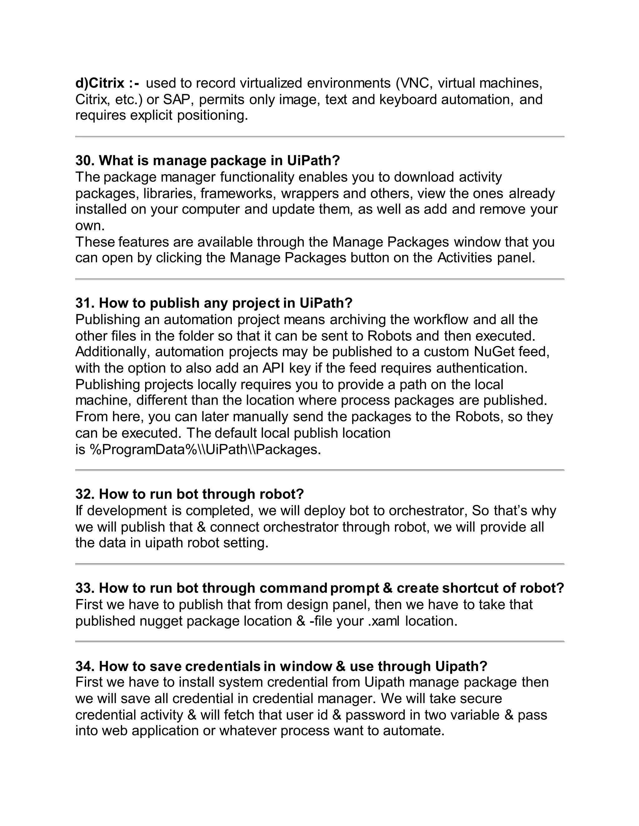 d)Citrix :- used to record virtualized environments (VNC, virtual machines,
Citrix, etc.) or SAP, permits only image, text and keyboard automation, and
requires explicit positioning.
30. What is manage package in UiPath?
The package manager functionality enables you to download activity
packages, libraries, frameworks, wrappers and others, view the ones already
installed on your computer and update them, as well as add and remove your
own.
These features are available through the Manage Packages window that you
can open by clicking the Manage Packages button on the Activities panel.
31. How to publish any project in UiPath?
Publishing an automation project means archiving the workflow and all the
other files in the folder so that it can be sent to Robots and then executed.
Additionally, automation projects may be published to a custom NuGet feed,
with the option to also add an API key if the feed requires authentication.
Publishing projects locally requires you to provide a path on the local
machine, different than the location where process packages are published.
From here, you can later manually send the packages to the Robots, so they
can be executed. The default local publish location
is %ProgramData%UiPathPackages.
32. How to run bot through robot?
If development is completed, we will deploy bot to orchestrator, So that’s why
we will publish that & connect orchestrator through robot, we will provide all
the data in uipath robot setting.
33. How to run bot through command prompt & create shortcut of robot?
First we have to publish that from design panel, then we have to take that
published nugget package location & -file your .xaml location.
34. How to save credentials in window & use through Uipath?
First we have to install system credential from Uipath manage package then
we will save all credential in credential manager. We will take secure
credential activity & will fetch that user id & password in two variable & pass
into web application or whatever process want to automate.
 