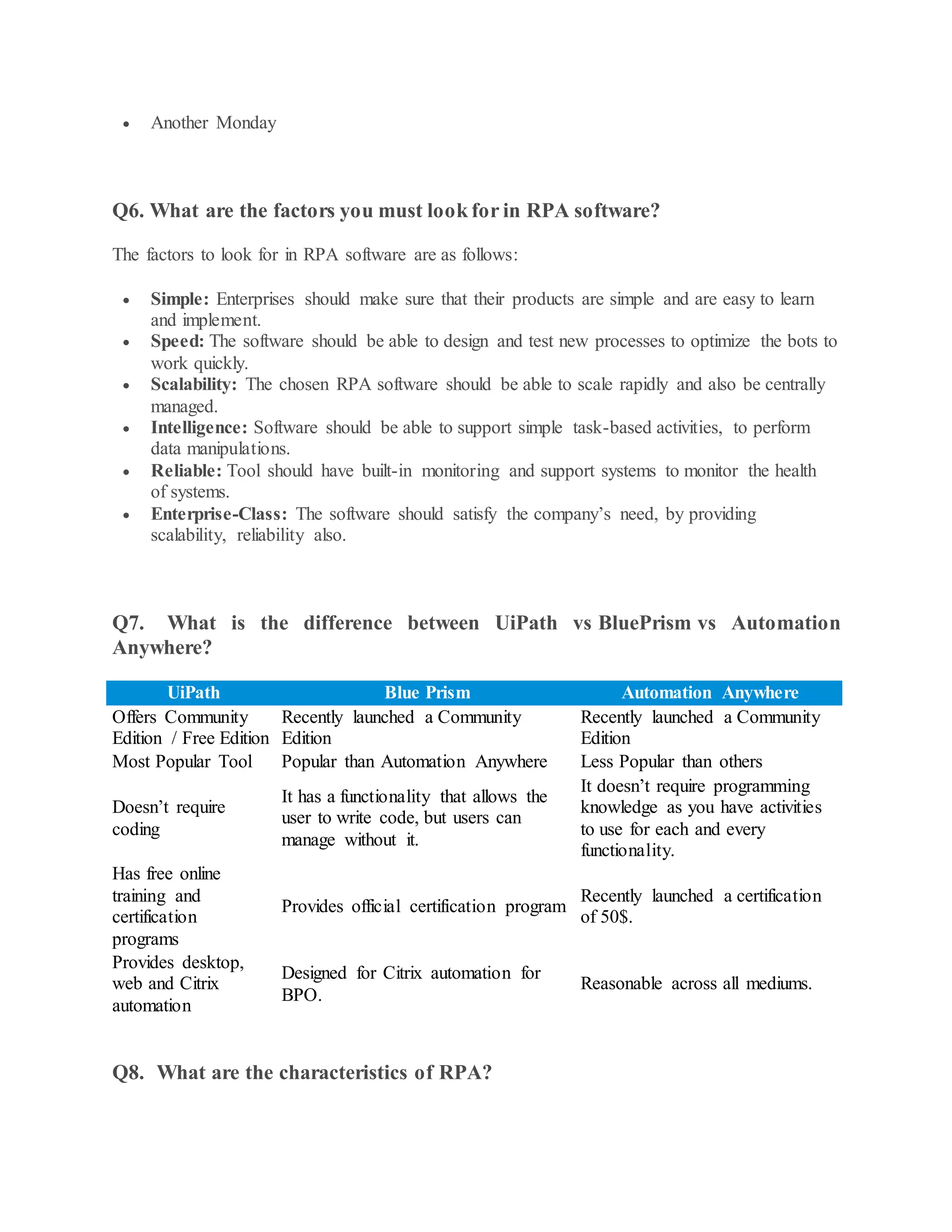  Another Monday
Q6. What are the factors you must look for in RPA software?
The factors to look for in RPA software are as follows:
 Simple: Enterprises should make sure that their products are simple and are easy to learn
and implement.
 Speed: The software should be able to design and test new processes to optimize the bots to
work quickly.
 Scalability: The chosen RPA software should be able to scale rapidly and also be centrally
managed.
 Intelligence: Software should be able to support simple task-based activities, to perform
data manipulations.
 Reliable: Tool should have built-in monitoring and support systems to monitor the health
of systems.
 Enterprise-Class: The software should satisfy the company’s need, by providing
scalability, reliability also.
Q7. What is the difference between UiPath vs BluePrism vs Automation
Anywhere?
UiPath Blue Prism Automation Anywhere
Offers Community
Edition / Free Edition
Recently launched a Community
Edition
Recently launched a Community
Edition
Most Popular Tool Popular than Automation Anywhere Less Popular than others
Doesn’t require
coding
It has a functionality that allows the
user to write code, but users can
manage without it.
It doesn’t require programming
knowledge as you have activities
to use for each and every
functionality.
Has free online
training and
certification
programs
Provides official certification program
Recently launched a certification
of 50$.
Provides desktop,
web and Citrix
automation
Designed for Citrix automation for
BPO.
Reasonable across all mediums.
Q8. What are the characteristics of RPA?
 