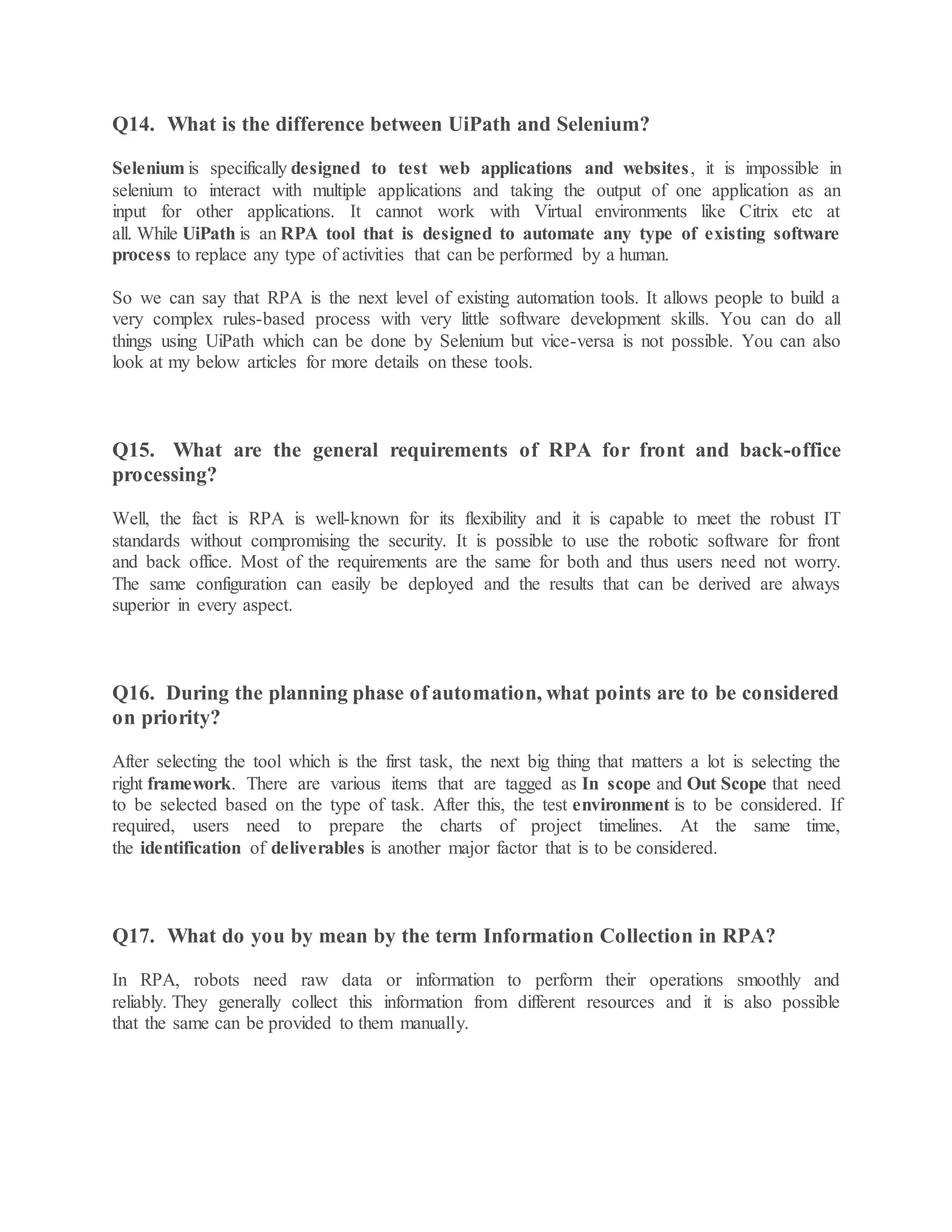 Q14. What is the difference between UiPath and Selenium?
Selenium is specifically designed to test web applications and websites, it is impossible in
selenium to interact with multiple applications and taking the output of one application as an
input for other applications. It cannot work with Virtual environments like Citrix etc at
all. While UiPath is an RPA tool that is designed to automate any type of existing software
process to replace any type of activities that can be performed by a human.
So we can say that RPA is the next level of existing automation tools. It allows people to build a
very complex rules-based process with very little software development skills. You can do all
things using UiPath which can be done by Selenium but vice-versa is not possible. You can also
look at my below articles for more details on these tools.
Q15. What are the general requirements of RPA for front and back-office
processing?
Well, the fact is RPA is well-known for its flexibility and it is capable to meet the robust IT
standards without compromising the security. It is possible to use the robotic software for front
and back office. Most of the requirements are the same for both and thus users need not worry.
The same configuration can easily be deployed and the results that can be derived are always
superior in every aspect.
Q16. During the planning phase of automation, what points are to be considered
on priority?
After selecting the tool which is the first task, the next big thing that matters a lot is selecting the
right framework. There are various items that are tagged as In scope and Out Scope that need
to be selected based on the type of task. After this, the test environment is to be considered. If
required, users need to prepare the charts of project timelines. At the same time,
the identification of deliverables is another major factor that is to be considered.
Q17. What do you by mean by the term Information Collection in RPA?
In RPA, robots need raw data or information to perform their operations smoothly and
reliably. They generally collect this information from different resources and it is also possible
that the same can be provided to them manually.
 
