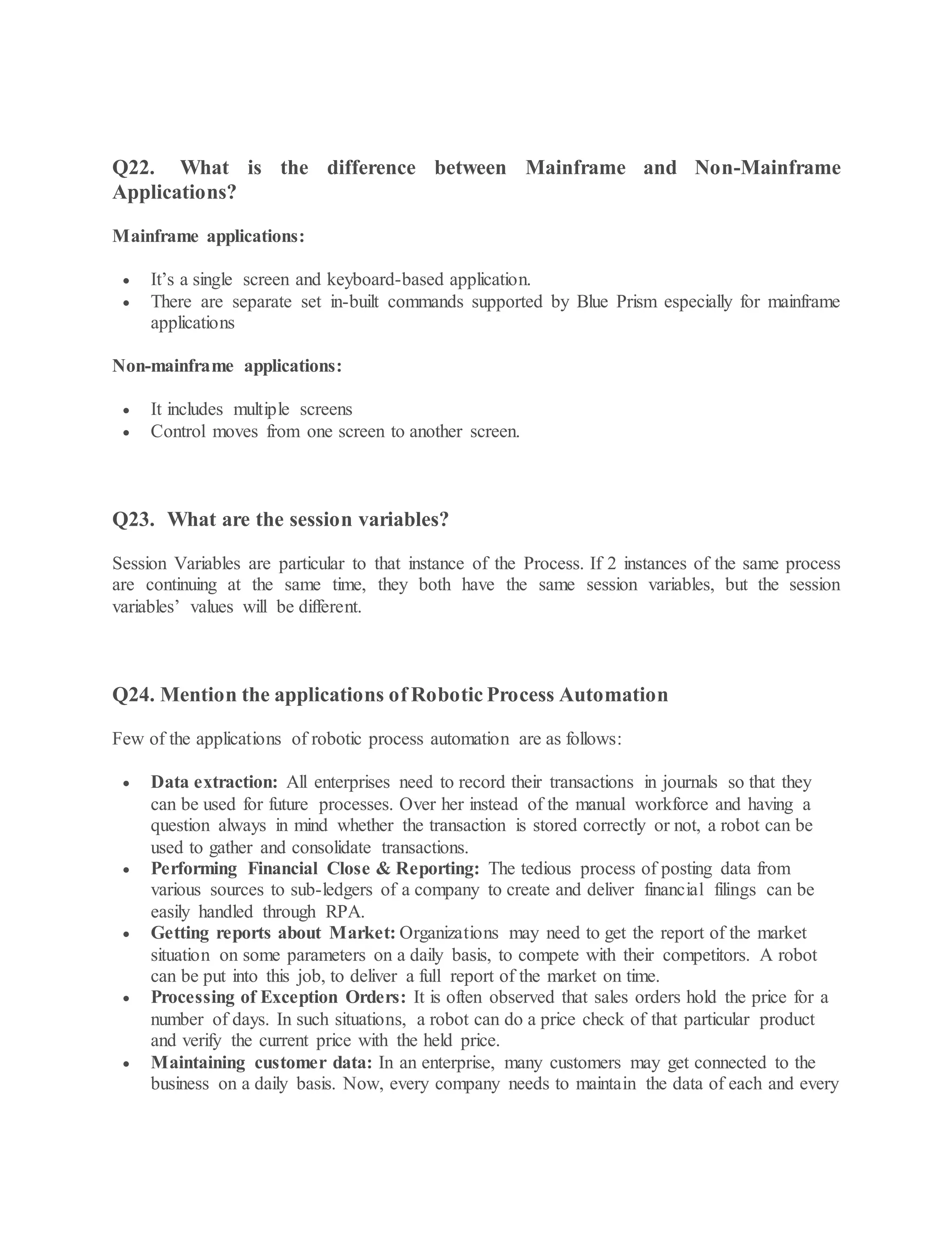 Q22. What is the difference between Mainframe and Non-Mainframe
Applications?
Mainframe applications:
 It’s a single screen and keyboard-based application.
 There are separate set in-built commands supported by Blue Prism especially for mainframe
applications
Non-mainframe applications:
 It includes multiple screens
 Control moves from one screen to another screen.
Q23. What are the session variables?
Session Variables are particular to that instance of the Process. If 2 instances of the same process
are continuing at the same time, they both have the same session variables, but the session
variables’ values will be different.
Q24. Mention the applications of Robotic Process Automation
Few of the applications of robotic process automation are as follows:
 Data extraction: All enterprises need to record their transactions in journals so that they
can be used for future processes. Over her instead of the manual workforce and having a
question always in mind whether the transaction is stored correctly or not, a robot can be
used to gather and consolidate transactions.
 Performing Financial Close & Reporting: The tedious process of posting data from
various sources to sub-ledgers of a company to create and deliver financial filings can be
easily handled through RPA.
 Getting reports about Market: Organizations may need to get the report of the market
situation on some parameters on a daily basis, to compete with their competitors. A robot
can be put into this job, to deliver a full report of the market on time.
 Processing of Exception Orders: It is often observed that sales orders hold the price for a
number of days. In such situations, a robot can do a price check of that particular product
and verify the current price with the held price.
 Maintaining customer data: In an enterprise, many customers may get connected to the
business on a daily basis. Now, every company needs to maintain the data of each and every
 