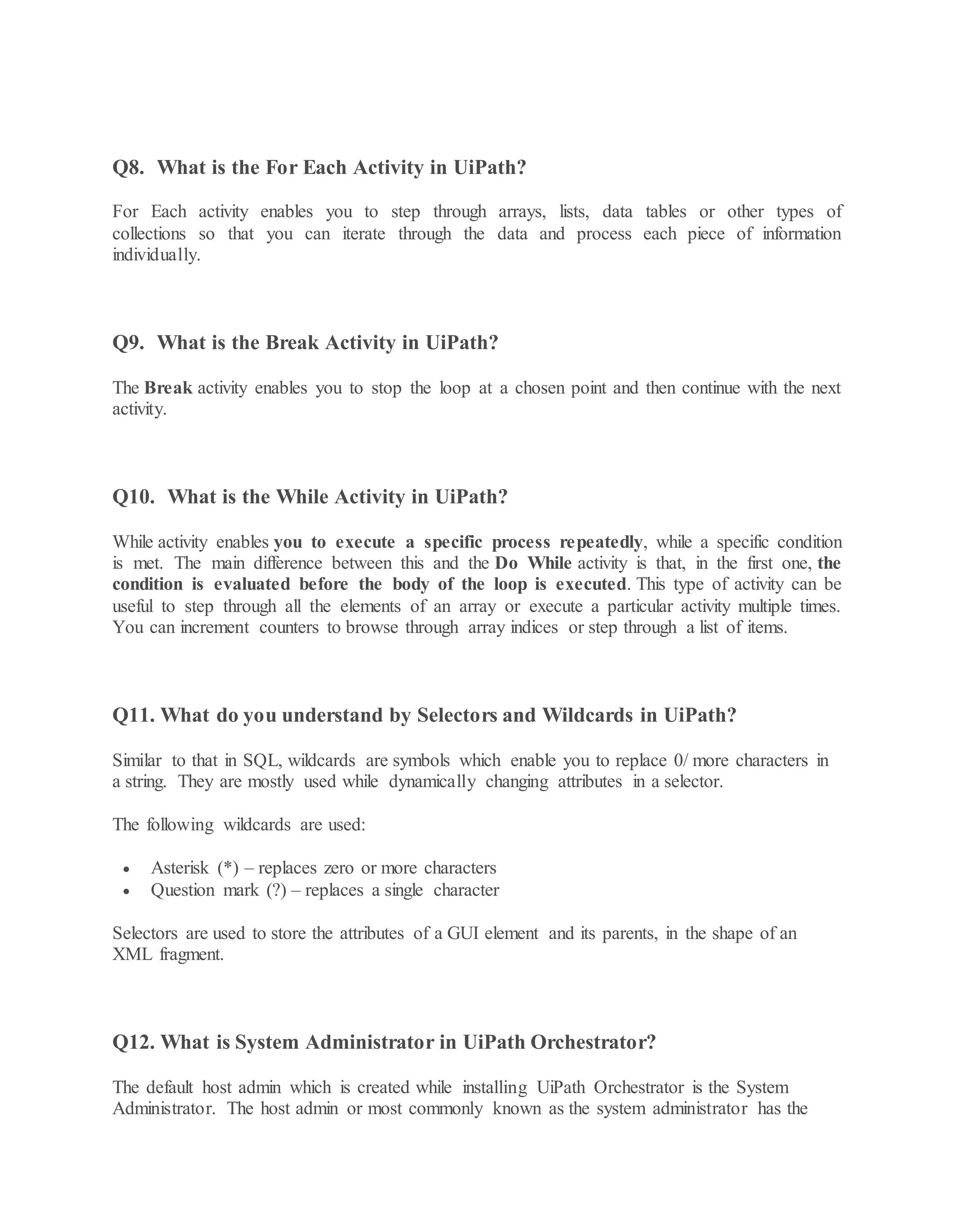 Q8. What is the For Each Activity in UiPath?
For Each activity enables you to step through arrays, lists, data tables or other types of
collections so that you can iterate through the data and process each piece of information
individually.
Q9. What is the Break Activity in UiPath?
The Break activity enables you to stop the loop at a chosen point and then continue with the next
activity.
Q10. What is the While Activity in UiPath?
While activity enables you to execute a specific process repeatedly, while a specific condition
is met. The main difference between this and the Do While activity is that, in the first one, the
condition is evaluated before the body of the loop is executed. This type of activity can be
useful to step through all the elements of an array or execute a particular activity multiple times.
You can increment counters to browse through array indices or step through a list of items.
Q11. What do you understand by Selectors and Wildcards in UiPath?
Similar to that in SQL, wildcards are symbols which enable you to replace 0/ more characters in
a string. They are mostly used while dynamically changing attributes in a selector.
The following wildcards are used:
 Asterisk (*) – replaces zero or more characters
 Question mark (?) – replaces a single character
Selectors are used to store the attributes of a GUI element and its parents, in the shape of an
XML fragment.
Q12. What is System Administrator in UiPath Orchestrator?
The default host admin which is created while installing UiPath Orchestrator is the System
Administrator. The host admin or most commonly known as the system administrator has the
 