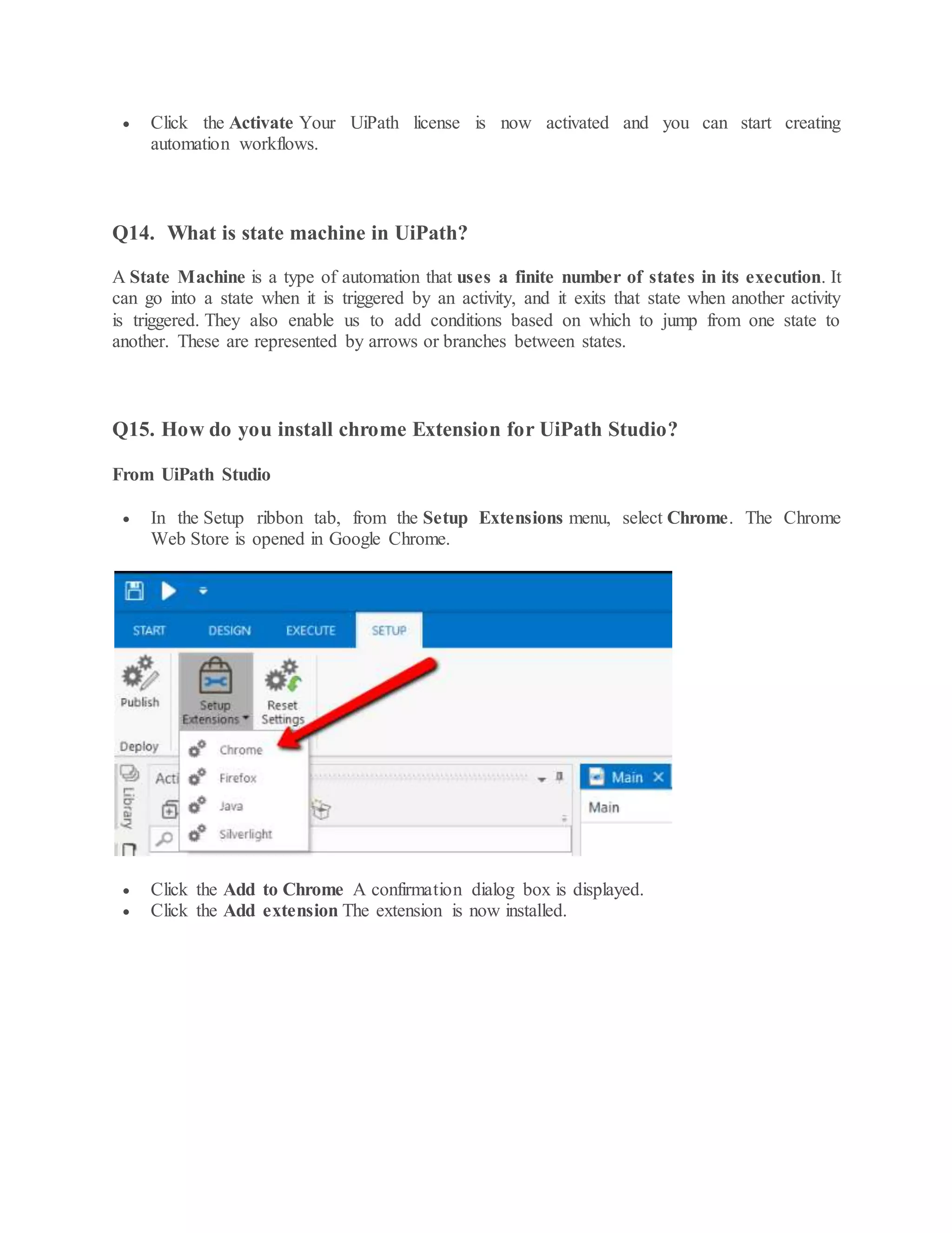  Click the Activate Your UiPath license is now activated and you can start creating
automation workflows.
Q14. What is state machine in UiPath?
A State Machine is a type of automation that uses a finite number of states in its execution. It
can go into a state when it is triggered by an activity, and it exits that state when another activity
is triggered. They also enable us to add conditions based on which to jump from one state to
another. These are represented by arrows or branches between states.
Q15. How do you install chrome Extension for UiPath Studio?
From UiPath Studio
 In the Setup ribbon tab, from the Setup Extensions menu, select Chrome. The Chrome
Web Store is opened in Google Chrome.
 Click the Add to Chrome A confirmation dialog box is displayed.
 Click the Add extension The extension is now installed.
 