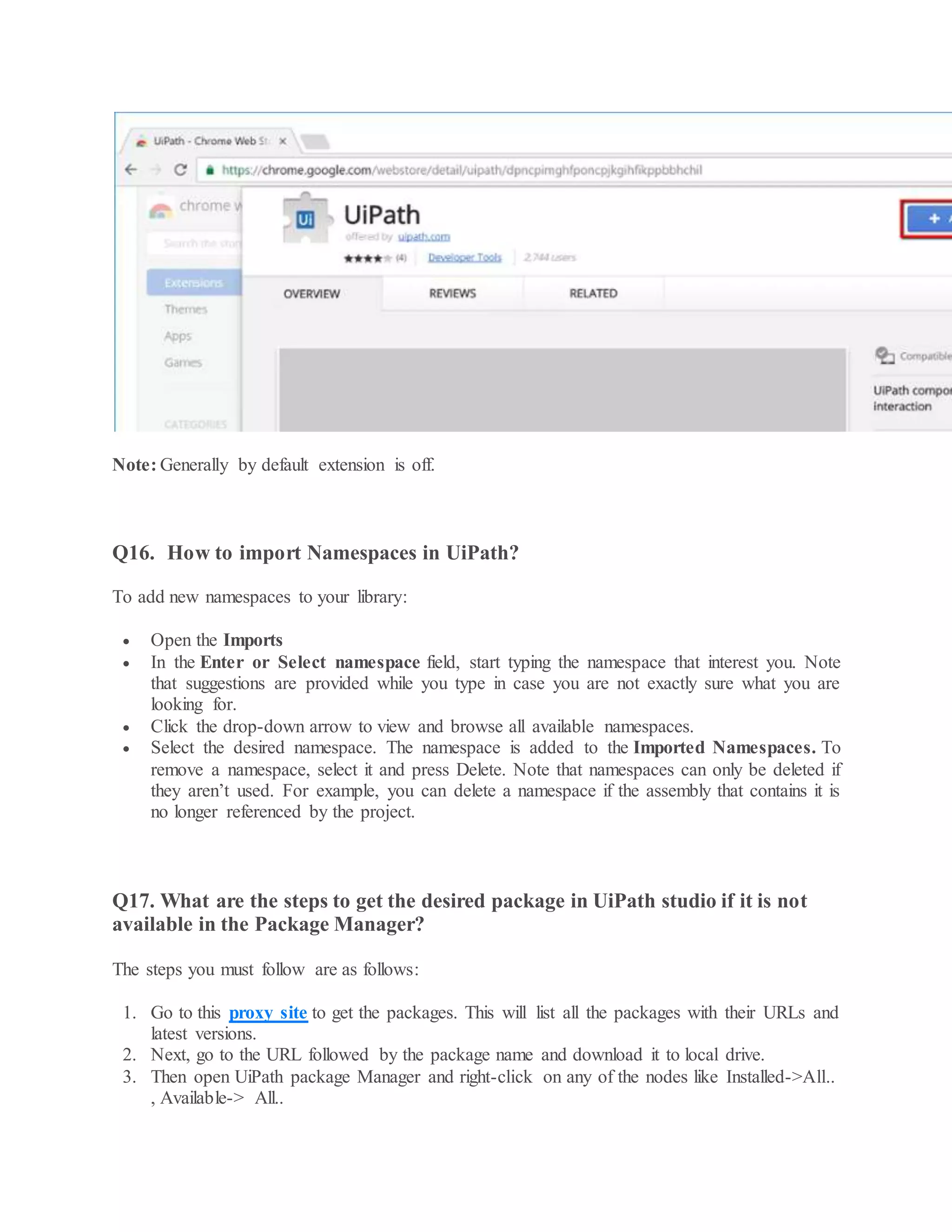 Note: Generally by default extension is off.
Q16. How to import Namespaces in UiPath?
To add new namespaces to your library:
 Open the Imports
 In the Enter or Select namespace field, start typing the namespace that interest you. Note
that suggestions are provided while you type in case you are not exactly sure what you are
looking for.
 Click the drop-down arrow to view and browse all available namespaces.
 Select the desired namespace. The namespace is added to the Imported Namespaces. To
remove a namespace, select it and press Delete. Note that namespaces can only be deleted if
they aren’t used. For example, you can delete a namespace if the assembly that contains it is
no longer referenced by the project.
Q17. What are the steps to get the desired package in UiPath studio if it is not
available in the Package Manager?
The steps you must follow are as follows:
1. Go to this proxy site to get the packages. This will list all the packages with their URLs and
latest versions.
2. Next, go to the URL followed by the package name and download it to local drive.
3. Then open UiPath package Manager and right-click on any of the nodes like Installed->All..
, Available-> All..
 