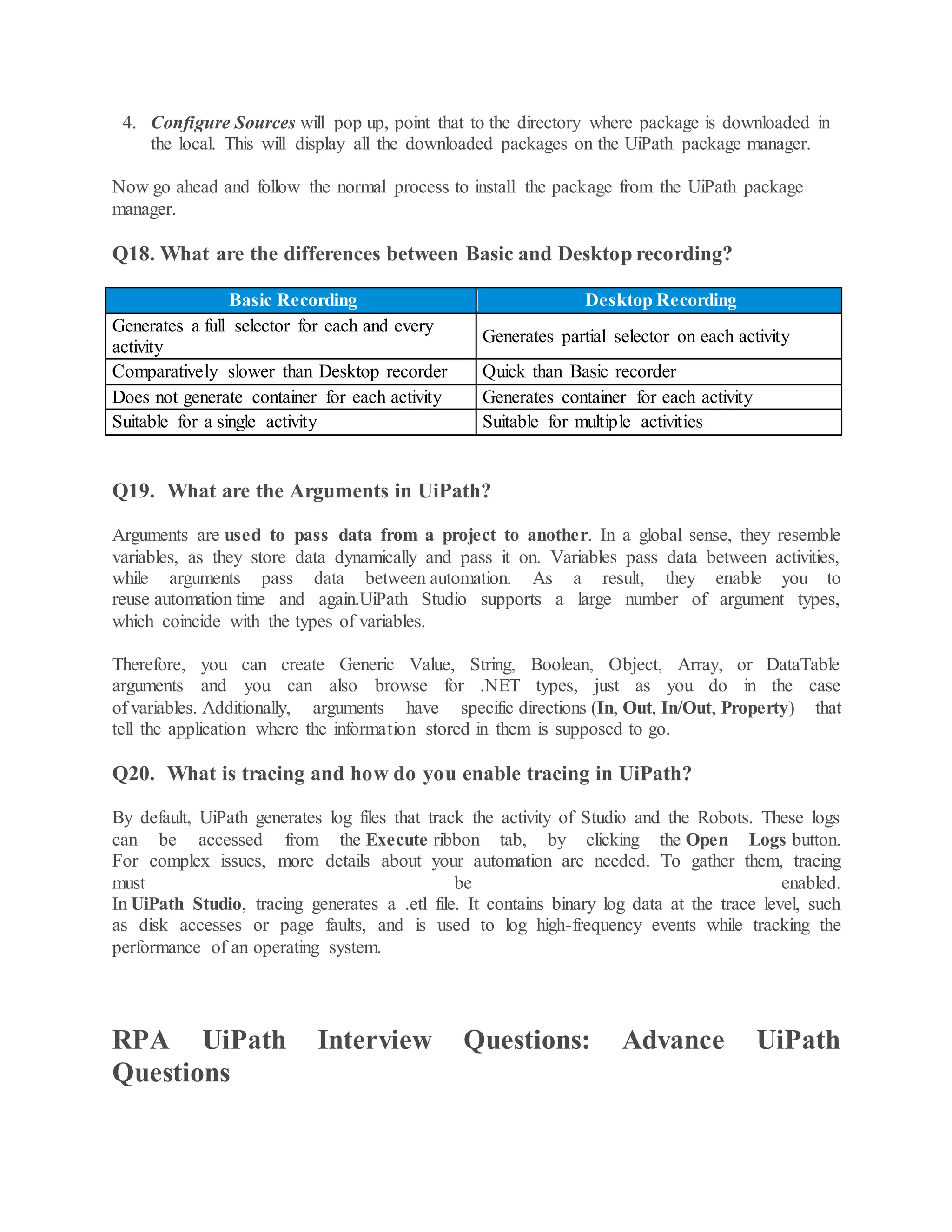 4. Configure Sources will pop up, point that to the directory where package is downloaded in
the local. This will display all the downloaded packages on the UiPath package manager.
Now go ahead and follow the normal process to install the package from the UiPath package
manager.
Q18. What are the differences between Basic and Desktop recording?
Basic Recording Desktop Recording
Generates a full selector for each and every
activity
Generates partial selector on each activity
Comparatively slower than Desktop recorder Quick than Basic recorder
Does not generate container for each activity Generates container for each activity
Suitable for a single activity Suitable for multiple activities
Q19. What are the Arguments in UiPath?
Arguments are used to pass data from a project to another. In a global sense, they resemble
variables, as they store data dynamically and pass it on. Variables pass data between activities,
while arguments pass data between automation. As a result, they enable you to
reuse automation time and again.UiPath Studio supports a large number of argument types,
which coincide with the types of variables.
Therefore, you can create Generic Value, String, Boolean, Object, Array, or DataTable
arguments and you can also browse for .NET types, just as you do in the case
of variables. Additionally, arguments have specific directions (In, Out, In/Out, Property) that
tell the application where the information stored in them is supposed to go.
Q20. What is tracing and how do you enable tracing in UiPath?
By default, UiPath generates log files that track the activity of Studio and the Robots. These logs
can be accessed from the Execute ribbon tab, by clicking the Open Logs button.
For complex issues, more details about your automation are needed. To gather them, tracing
must be enabled.
In UiPath Studio, tracing generates a .etl file. It contains binary log data at the trace level, such
as disk accesses or page faults, and is used to log high-frequency events while tracking the
performance of an operating system.
RPA UiPath Interview Questions: Advance UiPath
Questions
 