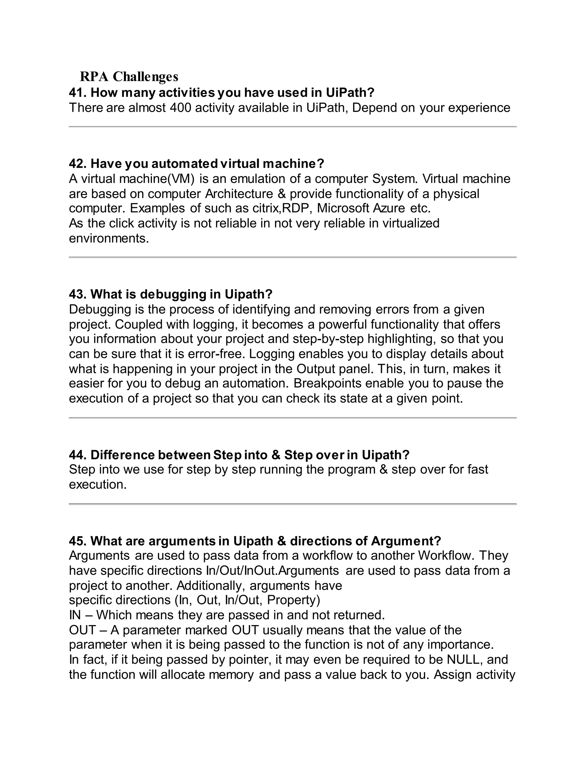 RPA Challenges
41. How many activities you have used in UiPath?
There are almost 400 activity available in UiPath, Depend on your experience
42. Have you automated virtual machine?
A virtual machine(VM) is an emulation of a computer System. Virtual machine
are based on computer Architecture & provide functionality of a physical
computer. Examples of such as citrix,RDP, Microsoft Azure etc.
As the click activity is not reliable in not very reliable in virtualized
environments.
43. What is debugging in Uipath?
Debugging is the process of identifying and removing errors from a given
project. Coupled with logging, it becomes a powerful functionality that offers
you information about your project and step-by-step highlighting, so that you
can be sure that it is error-free. Logging enables you to display details about
what is happening in your project in the Output panel. This, in turn, makes it
easier for you to debug an automation. Breakpoints enable you to pause the
execution of a project so that you can check its state at a given point.
44. Difference between Step into & Step over in Uipath?
Step into we use for step by step running the program & step over for fast
execution.
45. What are arguments in Uipath & directions of Argument?
Arguments are used to pass data from a workflow to another Workflow. They
have specific directions In/Out/InOut.Arguments are used to pass data from a
project to another. Additionally, arguments have
specific directions (In, Out, In/Out, Property)
IN – Which means they are passed in and not returned.
OUT – A parameter marked OUT usually means that the value of the
parameter when it is being passed to the function is not of any importance.
In fact, if it being passed by pointer, it may even be required to be NULL, and
the function will allocate memory and pass a value back to you. Assign activity
 