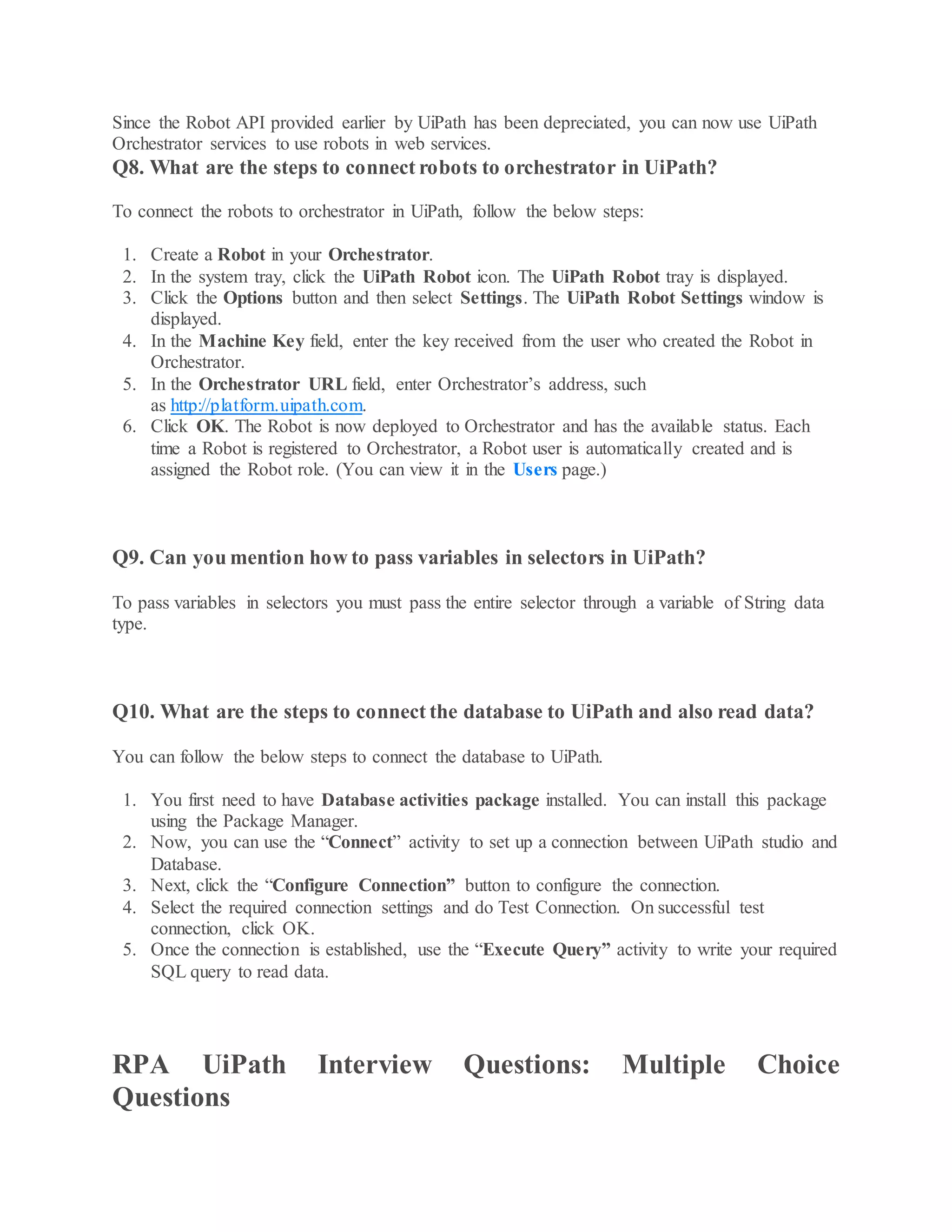 Since the Robot API provided earlier by UiPath has been depreciated, you can now use UiPath
Orchestrator services to use robots in web services.
Q8. What are the steps to connect robots to orchestrator in UiPath?
To connect the robots to orchestrator in UiPath, follow the below steps:
1. Create a Robot in your Orchestrator.
2. In the system tray, click the UiPath Robot icon. The UiPath Robot tray is displayed.
3. Click the Options button and then select Settings. The UiPath Robot Settings window is
displayed.
4. In the Machine Key field, enter the key received from the user who created the Robot in
Orchestrator.
5. In the Orchestrator URL field, enter Orchestrator’s address, such
as http://platform.uipath.com.
6. Click OK. The Robot is now deployed to Orchestrator and has the available status. Each
time a Robot is registered to Orchestrator, a Robot user is automatically created and is
assigned the Robot role. (You can view it in the Users page.)
Q9. Can you mention how to pass variables in selectors in UiPath?
To pass variables in selectors you must pass the entire selector through a variable of String data
type.
Q10. What are the steps to connect the database to UiPath and also read data?
You can follow the below steps to connect the database to UiPath.
1. You first need to have Database activities package installed. You can install this package
using the Package Manager.
2. Now, you can use the “Connect” activity to set up a connection between UiPath studio and
Database.
3. Next, click the “Configure Connection” button to configure the connection.
4. Select the required connection settings and do Test Connection. On successful test
connection, click OK.
5. Once the connection is established, use the “Execute Query” activity to write your required
SQL query to read data.
RPA UiPath Interview Questions: Multiple Choice
Questions
 