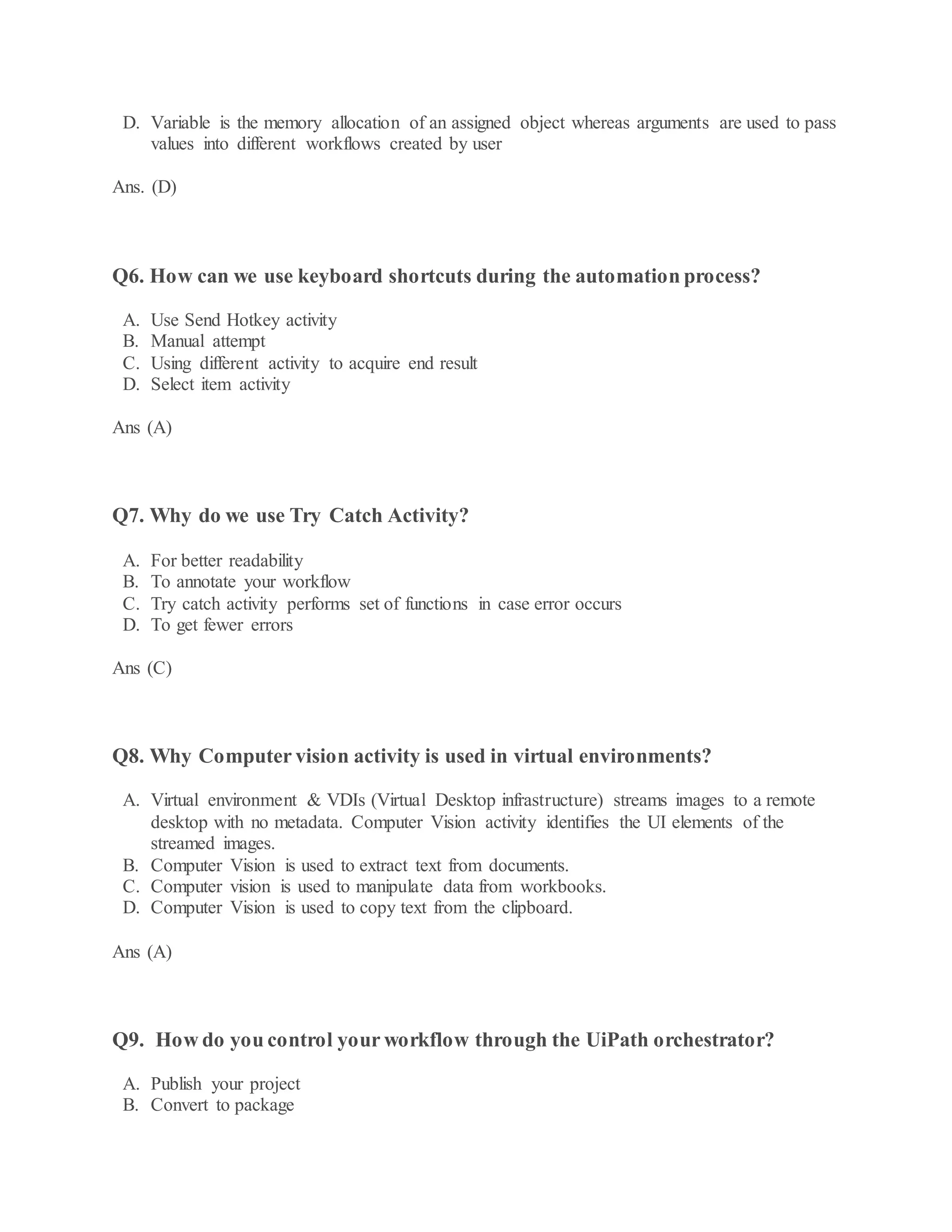 D. Variable is the memory allocation of an assigned object whereas arguments are used to pass
values into different workflows created by user
Ans. (D)
Q6. How can we use keyboard shortcuts during the automation process?
A. Use Send Hotkey activity
B. Manual attempt
C. Using different activity to acquire end result
D. Select item activity
Ans (A)
Q7. Why do we use Try Catch Activity?
A. For better readability
B. To annotate your workflow
C. Try catch activity performs set of functions in case error occurs
D. To get fewer errors
Ans (C)
Q8. Why Computer vision activity is used in virtual environments?
A. Virtual environment & VDIs (Virtual Desktop infrastructure) streams images to a remote
desktop with no metadata. Computer Vision activity identifies the UI elements of the
streamed images.
B. Computer Vision is used to extract text from documents.
C. Computer vision is used to manipulate data from workbooks.
D. Computer Vision is used to copy text from the clipboard.
Ans (A)
Q9. How do you control your workflow through the UiPath orchestrator?
A. Publish your project
B. Convert to package
 