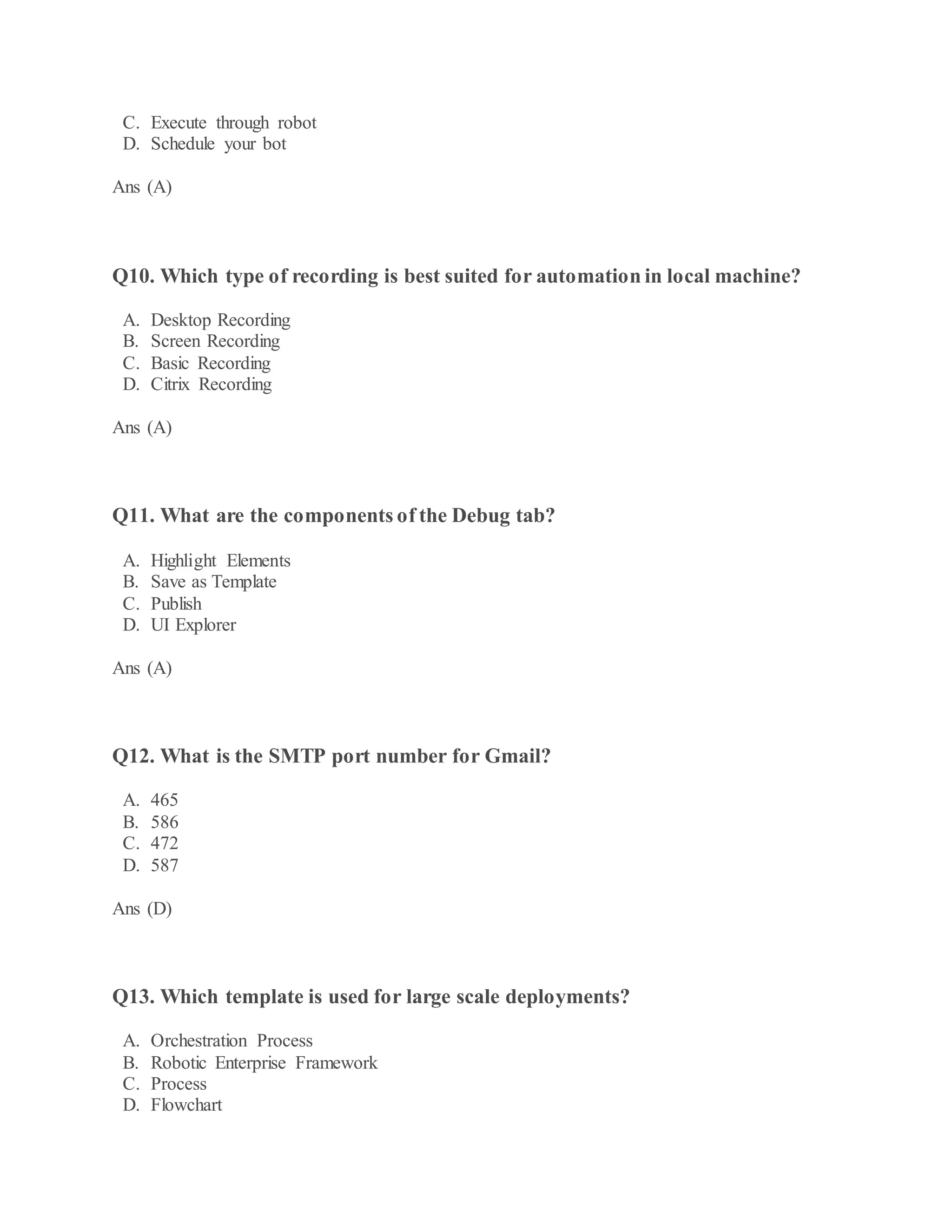 C. Execute through robot
D. Schedule your bot
Ans (A)
Q10. Which type of recording is best suited for automation in local machine?
A. Desktop Recording
B. Screen Recording
C. Basic Recording
D. Citrix Recording
Ans (A)
Q11. What are the components of the Debug tab?
A. Highlight Elements
B. Save as Template
C. Publish
D. UI Explorer
Ans (A)
Q12. What is the SMTP port number for Gmail?
A. 465
B. 586
C. 472
D. 587
Ans (D)
Q13. Which template is used for large scale deployments?
A. Orchestration Process
B. Robotic Enterprise Framework
C. Process
D. Flowchart
 