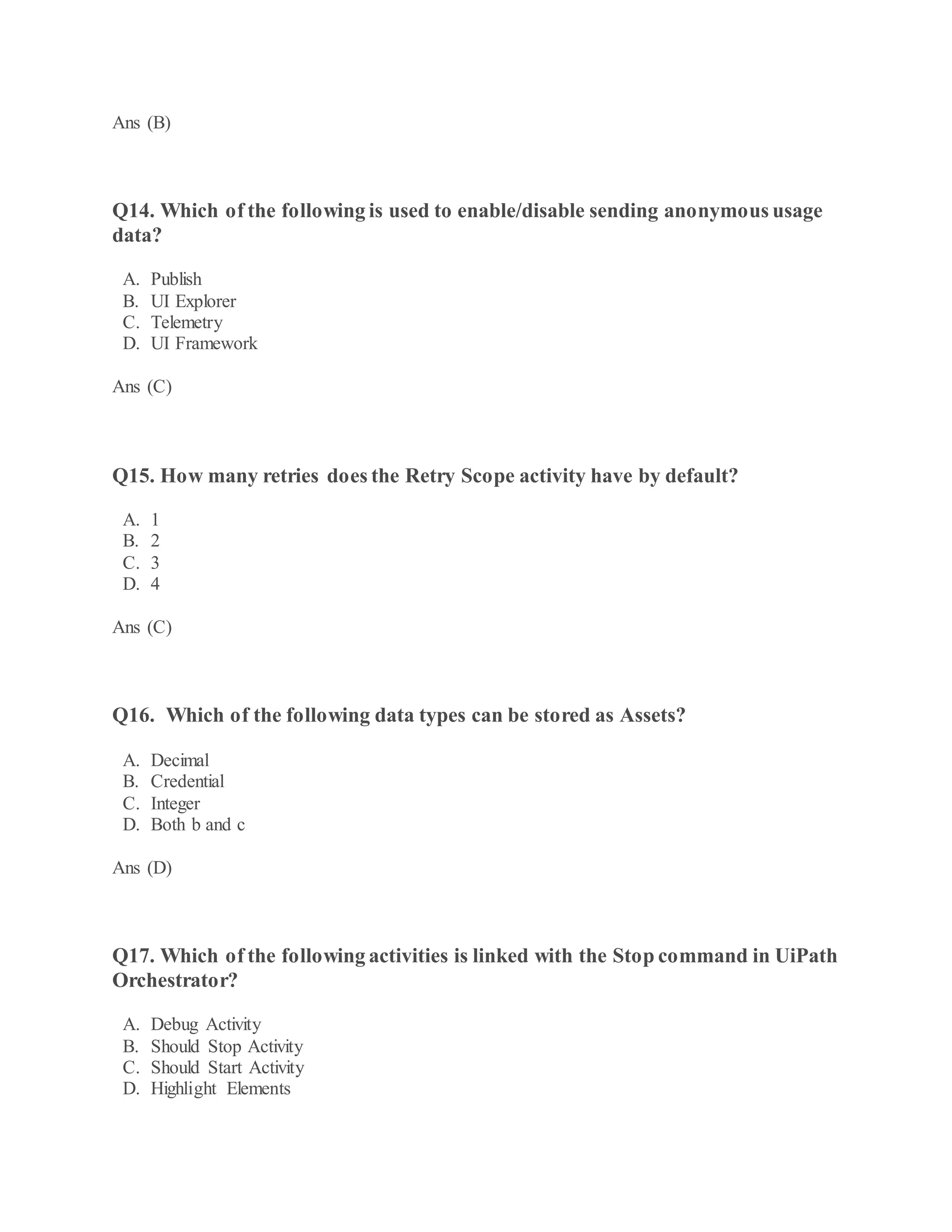Ans (B)
Q14. Which of the following is used to enable/disable sending anonymous usage
data?
A. Publish
B. UI Explorer
C. Telemetry
D. UI Framework
Ans (C)
Q15. How many retries does the Retry Scope activity have by default?
A. 1
B. 2
C. 3
D. 4
Ans (C)
Q16. Which of the following data types can be stored as Assets?
A. Decimal
B. Credential
C. Integer
D. Both b and c
Ans (D)
Q17. Which of the following activities is linked with the Stop command in UiPath
Orchestrator?
A. Debug Activity
B. Should Stop Activity
C. Should Start Activity
D. Highlight Elements
 