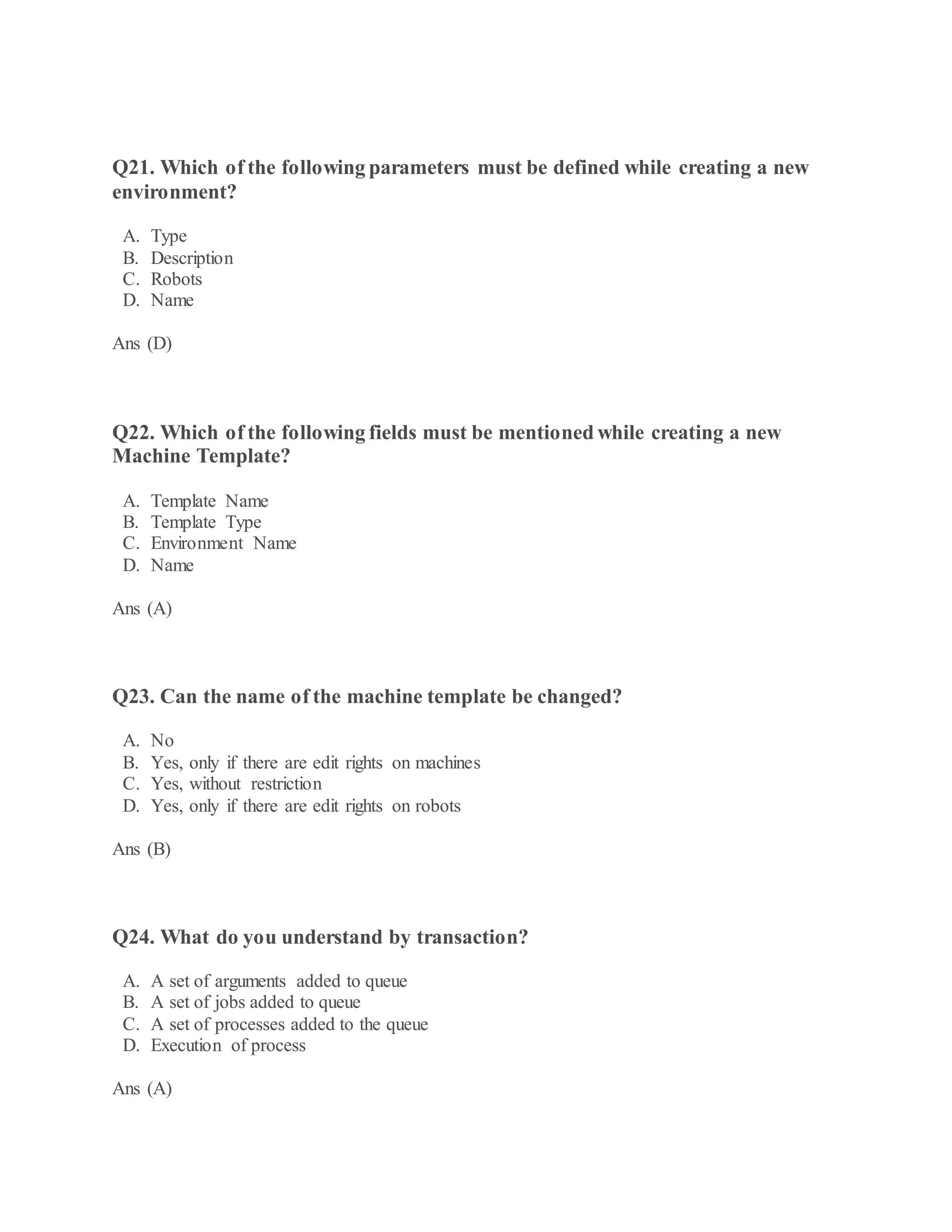 Q21. Which of the following parameters must be defined while creating a new
environment?
A. Type
B. Description
C. Robots
D. Name
Ans (D)
Q22. Which of the following fields must be mentioned while creating a new
Machine Template?
A. Template Name
B. Template Type
C. Environment Name
D. Name
Ans (A)
Q23. Can the name of the machine template be changed?
A. No
B. Yes, only if there are edit rights on machines
C. Yes, without restriction
D. Yes, only if there are edit rights on robots
Ans (B)
Q24. What do you understand by transaction?
A. A set of arguments added to queue
B. A set of jobs added to queue
C. A set of processes added to the queue
D. Execution of process
Ans (A)
 