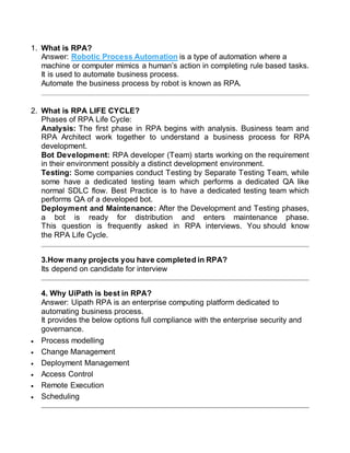 1. What is RPA?
Answer: Robotic Process Automation is a type of automation where a
machine or computer mimics a human’s action in completing rule based tasks.
It is used to automate business process.
Automate the business process by robot is known as RPA.
2. What is RPA LIFE CYCLE?
Phases of RPA Life Cycle:
Analysis: The first phase in RPA begins with analysis. Business team and
RPA Architect work together to understand a business process for RPA
development.
Bot Development: RPA developer (Team) starts working on the requirement
in their environment possibly a distinct development environment.
Testing: Some companies conduct Testing by Separate Testing Team, while
some have a dedicated testing team which performs a dedicated QA like
normal SDLC flow. Best Practice is to have a dedicated testing team which
performs QA of a developed bot.
Deployment and Maintenance: After the Development and Testing phases,
a bot is ready for distribution and enters maintenance phase.
This question is frequently asked in RPA interviews. You should know
the RPA Life Cycle.
3.How many projects you have completed in RPA?
Its depend on candidate for interview
4. Why UiPath is best in RPA?
Answer: Uipath RPA is an enterprise computing platform dedicated to
automating business process.
It provides the below options full compliance with the enterprise security and
governance.
 Process modelling
 Change Management
 Deployment Management
 Access Control
 Remote Execution
 Scheduling
 