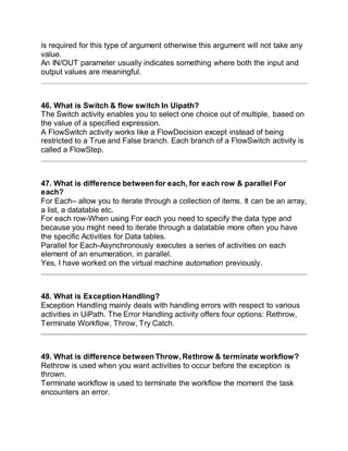 is required for this type of argument otherwise this argument will not take any
value.
An IN/OUT parameter usually indicates something where both the input and
output values are meaningful.
46. What is Switch & flow switch In Uipath?
The Switch activity enables you to select one choice out of multiple, based on
the value of a specified expression.
A FlowSwitch activity works like a FlowDecision except instead of being
restricted to a True and False branch. Each branch of a FlowSwitch activity is
called a FlowStep.
47. What is difference between for each, for each row & parallel For
each?
For Each– allow you to iterate through a collection of items. It can be an array,
a list, a datatable etc.
For each row-When using For each you need to specify the data type and
because you might need to iterate through a datatable more often you have
the specific Activities for Data tables.
Parallel for Each-Asynchronously executes a series of activities on each
element of an enumeration, in parallel.
Yes, I have worked on the virtual machine automation previously.
48. What is Exception Handling?
Exception Handling mainly deals with handling errors with respect to various
activities in UiPath. The Error Handling activity offers four options: Rethrow,
Terminate Workflow, Throw, Try Catch.
49. What is difference between Throw, Rethrow & terminate workflow?
Rethrow is used when you want activities to occur before the exception is
thrown.
Terminate workflow is used to terminate the workflow the moment the task
encounters an error.
 
