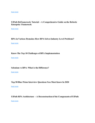 Read Article
UiPath ReFramework Tutorial – A Comprehensive Guide on the Robotic
Enterprise Framework
Read Article
RPA in Various Domains: How RPA Solves Industry Level Problems?
Read Article
Know The Top 10 Challenges of RPA Implementation
Read Article
Selenium vs RPA: What is the Difference?
Read Article
Top 50 Blue Prism Interview Questions You Must Know In 2020
Read Article
UiPath RPA Architecture – A Deconstruction of the Components of UiPath
Read Article
 