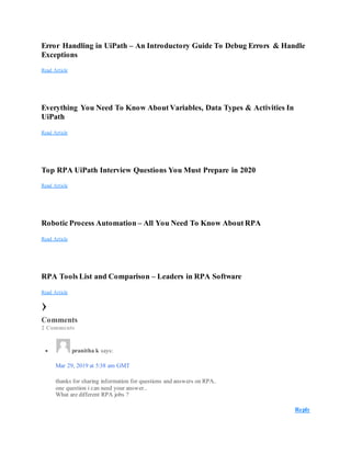 Error Handling in UiPath – An Introductory Guide To Debug Errors & Handle
Exceptions
Read Article
Everything You Need To Know About Variables, Data Types & Activities In
UiPath
Read Article
Top RPA UiPath Interview Questions You Must Prepare in 2020
Read Article
Robotic Process Automation – All You Need To Know About RPA
Read Article
RPA Tools List and Comparison – Leaders in RPA Software
Read Article
›
Comments
2 Comments
 pranitha k says:
Mar 29, 2019 at 5:38 am GMT
thanks for sharing information for questions and answers on RPA..
one question i can need your answer..
What are different RPA jobs ?
Reply
 