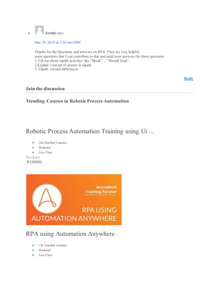  Aswini says:
Mar 29, 2019 at 5:38 am GMT
Thanks for the Questions and answers on RPA. They are very helpful.
some questions that I can contribute to this and need your answers for those questions.
1.Tell me about uipath activities like “Break” , ” Should Stop” .
2.Explain concept of queues in uipath
3. Uipath version differences
Reply
Join the discussion
Trending Courses in Robotic Process Automation
Robotic Process Automation Training using Ui ...
 24k Enrolled Learners
 Weekend
 Live Class
Reviews
5 (9400)
RPA using Automation Anywhere
 15k Enrolled Learners
 Weekend
 Live Class
 