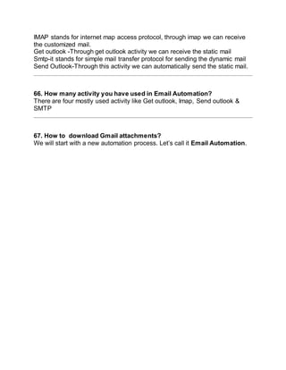 IMAP stands for internet map access protocol, through imap we can receive
the customized mail.
Get outlook -Through get outlook activity we can receive the static mail
Smtp-it stands for simple mail transfer protocol for sending the dynamic mail
Send Outlook-Through this activity we can automatically send the static mail.
66. How many activity you have used in Email Automation?
There are four mostly used activity like Get outlook, Imap, Send outlook &
SMTP
67. How to download Gmail attachments?
We will start with a new automation process. Let’s call it Email Automation.
 