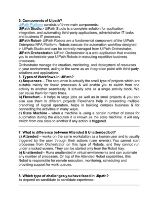 5. Components of Uipath?
UiPath Platform consists of three main components:
UiPath Studio:- UiPath Studio is a complete solution for application
integration, and automating third-party applications, administrative IT tasks
and business IT processes.
UiPath Robot- UiPath Robots are a fundamental component of the UiPath
Enterprise RPA Platform. Robots execute the automation workflow designed
in UiPath Studio and can be centrally managed from UiPath Orchestrator.
UiPath Orchestrator- UiPath Orchestrator is a web application that enables
you to orchestrate your UiPath Robots in executing repetitive business
processes.
Orchestrator manage the creation, monitoring, and deployment of resources
in your environment, acting in the same as an integration point with third-party
solutions and applications.
6. Types of Workflows in UiPath?
a) Sequences – The sequence is actually the small type of projects which are
suitable mainly for linear processes & will enable you to switch from one
activity to another seamlessly. It actually acts as a single activity block. We
can reuse them for many times.
b) Flowchart – It helps in large jobs as well as in small projects & you can
also use them in different projects Flowcharts help in presenting multiple
branching of logical operators, helps in building complex business & for
connecting the activities in many ways.
c) State Machine – when a machine is using a certain number of states for
automation during the execution it is known as the state machine. it will only
switch from one state to another if any action is triggered.
7. What is difference between Attended & Unattended bot?
a) Attended – works on the same workstation as a human user and is usually
triggered by the user through their actions (user events). You cannot start
processes from Orchestrator on this type of Robots, and they cannot run
under a locked screen. They can be started only from the Robot tray.
b) Unattended – Runs unattended in virtual environments and can automate
any number of processes. On top of the Attended Robot capabilities, this
Robot is responsible for remote execution, monitoring, scheduling and
providing support for work queues.
8. Which type of challenges you have faced in Uipath?
Its depend on candidate to candidate experience.
 