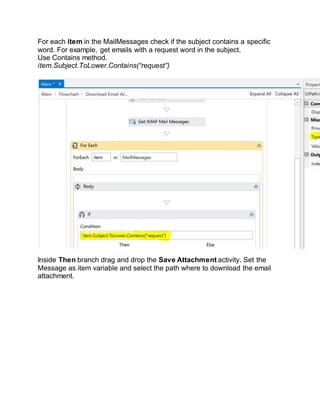 For each item in the MailMessages check if the subject contains a specific
word. For example, get emails with a request word in the subject.
Use Contains method.
item.Subject.ToLower.Contains(“request”)
Inside Then branch drag and drop the Save Attachment activity. Set the
Message as item variable and select the path where to download the email
attachment.
 