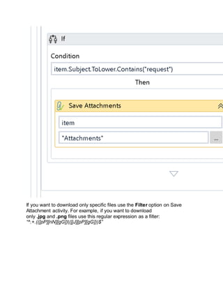 If you want to download only specific files use the Filter option on Save
Attachment activity. For example, if you want to download
only .jpg and .png files use this regular expression as a filter:
“^.+.(([pP][nN][gG])|([jJ][pP][gG]))$”
 