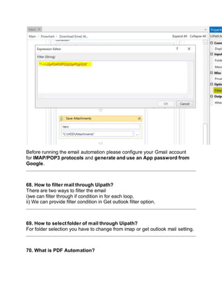 Before running the email automation please configure your Gmail account
for IMAP/POP3 protocols and generate and use an App password from
Google.
68. How to filter mail through Uipath?
There are two ways to filter the email
i)we can filter through if condition in for each loop.
ii) We can provide filter condition in Get outlook filter option.
69. How to select folder of mail through Uipath?
For folder selection you have to change from imap or get outlook mail setting.
70. What is PDF Automation?
 