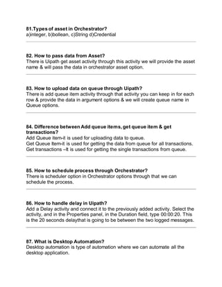 81.Types of asset in Orchestrator?
a)integer, b)bollean, c)String d)Credential
82. How to pass data from Asset?
There is Uipath get asset activity through this activity we will provide the asset
name & will pass the data in orchestrator asset option.
83. How to upload data on queue through Uipath?
There is add queue item activity through that activity you can keep in for each
row & provide the data in argument options & we will create queue name in
Queue options.
84. Difference between Add queue items, get queue item & get
transactions?
Add Queue item-it is used for uploading data to queue.
Get Queue Item-it is used for getting the data from queue for all transactions.
Get transactions –It is used for getting the single transactions from queue.
85. How to schedule process through Orchestrator?
There is scheduler option in Orchestrator options through that we can
schedule the process.
86. How to handle delay in Uipath?
Add a Delay activity and connect it to the previously added activity. Select the
activity, and in the Properties panel, in the Duration field, type 00:00:20. This
is the 20 seconds delaythat is going to be between the two logged messages.
87. What is Desktop Automation?
Desktop automation is type of automation where we can automate all the
desktop application.
 