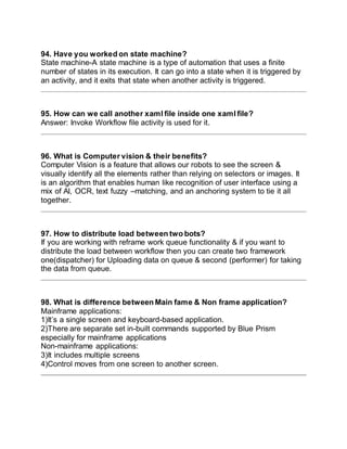 94. Have you worked on state machine?
State machine-A state machine is a type of automation that uses a finite
number of states in its execution. It can go into a state when it is triggered by
an activity, and it exits that state when another activity is triggered.
95. How can we call another xaml file inside one xaml file?
Answer: Invoke Workflow file activity is used for it.
96. What is Computer vision & their benefits?
Computer Vision is a feature that allows our robots to see the screen &
visually identify all the elements rather than relying on selectors or images. It
is an algorithm that enables human like recognition of user interface using a
mix of AI, OCR, text fuzzy –matching, and an anchoring system to tie it all
together.
97. How to distribute load between two bots?
If you are working with reframe work queue functionality & if you want to
distribute the load between workflow then you can create two framework
one(dispatcher) for Uploading data on queue & second (performer) for taking
the data from queue.
98. What is difference between Main fame & Non frame application?
Mainframe applications:
1)It’s a single screen and keyboard-based application.
2)There are separate set in-built commands supported by Blue Prism
especially for mainframe applications
Non-mainframe applications:
3)It includes multiple screens
4)Control moves from one screen to another screen.
 