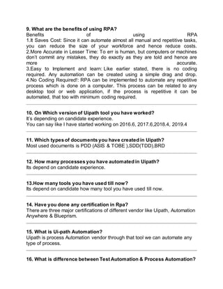 9. What are the benefits of using RPA?
Benefits of using RPA
1.It Saves Cost: Since it can automate almost all manual and repetitive tasks,
you can reduce the size of your workforce and hence reduce costs.
2.More Accurate in Lesser Time: To err is human, but computers or machines
don’t commit any mistakes, they do exactly as they are told and hence are
more accurate.
3.Easy to Implement and learn: Like earlier stated, there is no coding
required. Any automation can be created using a simple drag and drop.
4.No Coding Required!: RPA can be implemented to automate any repetitive
process which is done on a computer. This process can be related to any
desktop tool or web application, if the process is repetitive it can be
automated, that too with minimum coding required.
10. On Which version of Uipath tool you have worked?
It’s depending on candidate experience.
You can say like I have started working on 2016.6, 2017.6,2018.4, 2019.4
11. Which types of documents you have created in Uipath?
Most used documents is PDD (ASIS & TOBE ),SDD(TDD),BRD
12. How many processes you have automated in Uipath?
Its depend on candidate experience.
13.How many tools you have used till now?
Its depend on candidate how many tool you have used till now.
14. Have you done any certification in Rpa?
There are three major certifications of different vendor like Uipath, Automation
Anywhere & Blueprism.
15. What is Ui-path Automation?
Uipath is process Automation vendor through that tool we can automate any
type of process.
16. What is difference between Test Automation & Process Automation?
 