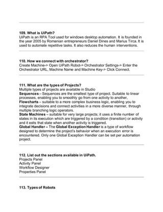 109. What is UiPath?
UiPath is an RPA Tool used for windows desktop automation. It is founded in
the year 2005 by Romanian entrepreneurs Daniel Dines and Marius Tirca. It is
used to automate repetitive tasks. It also reduces the human interventions.
110. How we connect with orchestrator?
Create Machine-> Open UiPath Robot-> Orchestrator Settings-> Enter the
Orchestrator URL, Machine Name and Machine Key-> Click Connect.
111. What are the types of Projects?
Multiple types of projects are available in Studio
Sequences – Sequences are the smallest type of project. Suitable to linear
processes, enabling you to smoothly go from one activity to another,
Flowcharts – suitable to a more complex business logic, enabling you to
integrate decisions and connect activities in a more diverse manner, through
multiple branching logic operators.
State Machines – suitable for very large projects; it uses a finite number of
states in its execution which are triggered by a condition (transition) or activity
and it exits that state when another activity is triggered.
Global Handler – The Global Exception Handler is a type of workflow
designed to determine the project’s behavior when an execution error is
encountered. Only one Global Exception Handler can be set per automation
project.
112. List out the sections available in UiPath.
Projects Panel
Activity Panel
Workflow Designer
Properties Panel
113. Types of Robots
 