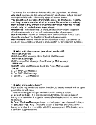 The license that was chosen dictates a Robot’s capabilities, as follows:
Attended– operates on the same workstation as a human, to help the user
accomplish daily tasks. It is usually triggered by user events.
You cannot start a process from Orchestrator on this type of Robots,
and they cannot run under a locked screen. They can be started only
from the Robot tray or from the Command Prompt. Attended Robots
should only run under human supervision.
Unattended– run unattended i.e. without human intervention/ support in
virtual environments and can automate any number of processes.
Non-Production– retains all the features of the Unattended Robot, but it
should be used onlyfor development and testing purposes.
Development– has the features of an Unattended Robot, but it should be
used only to connect your Studio to Orchestrator, for development purposes
114. What activities are used to read and send mail?
Microsoft Outlook:
Get Outlook Mail Message, Send Outlook Mail Message
Microsoft Exchange:
Get Exchange Mail Message, Send Exchange Mail Message
IBM Notes:
Get IBM Notes Mail Message, Send IBM Notes Mail Message
Gmail:
a) Get IMAP Mail Message
b) Get POP3 Mail Message
c) Send SMTP Mail Message
115. What are input methods?
Input actions required by the user or the robot, to directly interact with an open
application or web page.
There are three types of input methods for click and type action:
a) Default Method: – It is the slowest input method. It does not support
background execution. It supports HotKey (Sending keyboard shortcuts to a
UI element)
b) Send WindowsMessage– it supports background execution and HotKeys
c) Simulate Type / Key– This is the fastest of the three and works in the
background also. It is compatible with 99% web apps and 60% desktop apps.
It does not support hotkeys.
 