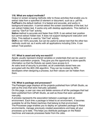 116. What are output methods?
Output or screen scraping methods refer to those activities that enable you to
extract data from a specified UI element or document, such as a .pdf file.
FullText is the default method. It is fastest and accurate, and works in
background execution. it cannot extract the screen coordinates of the text, but
can extract hidden text. It works only with desktop applications. This method is
used by “Get Full Text” activity.
Native method is accurate and faster than OCR. It can extract text position
but cannot extract hidden text. It does not support background execution and
Citrix. This method is used by “Get Text” activity.
OCR is not 100% accurate, but can be useful to extract text that the other two
methods could not, as it works with all applications including Citrix. It can
extract Text position.
117. What is asset and why we need it?
Assets usually represent shared variables or credentials that can be used in
different automation projects. They give you the opportunity to store specific
information so that the Robots can easily have access to it.
An extra level of security is provided, as all credentials stored here are
encrypted with the AES 256 algorithm. They can be invoked by RPA
developers when designing a process, but their values can be hidden from
them.
118. What is package and processes?
The Packages page displays all the projects published from UiPath Studio, as
well as the ones that were manually uploaded.
On this page, a user can view and delete versions of all the packages that had
been published from UiPath Studio, as well as those that were uploaded
manually.
A process represents the association between a package and an
environment. Each time a package is linked to an environment, it becomes
available for all the Robot machines that belong to that environment.
The Processes page enables you to deploy an uploaded package to Robot
environments, manage previously created associations and keep all your
processes up to date. This helps you distribute packages on the Robot
machines and execute processes faster from the Jobs.
 