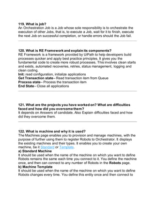 119. What is job?
An Orchestration Job is a Job whose sole responsibility is to orchestrate the
execution of other Jobs, that is, to execute a Job, wait for it to finish, execute
the next Job on successful completion, or handle errors should the Job fail.
120. What is RE Framework and explain its components?
RE Framework is a framework provided by UiPath to help developers build
processes quicker and apply best practice principles. It gives you the
fundamental code to create more robust processes. This involves clean starts
and exists, automated recoveries, retries, status management, logging and
clean coding.
Init: read configuration, initialize applications
Get Transaction state– Read transaction item from Queue
Process state– Process the transaction item
End State– Close all applications
121. What are the projects you have worked on? What are difficulties
faced and how did you overcome them?
It depends on Answers of candidate. Also Explain difficulties faced and how
did they overcome them.
122. What is machine and why it is used?
The Machines page enables you to provision and manage machines, with the
purpose of further using them to register Robots to Orchestrator. It displays
the existing machines and their types. It enables you to create your own
machine, be it Standard or Template.
a) Standard Machine
It should be used when the name of the machine on which you want to define
Robots remains the same each time you connect to it. You define the machine
once, and then can connect to any number of Robots in the Robots page.
b) Machine Template
It should be used when the name of the machine on which you want to define
Robots changes every time. You define this entity once and then connect to
 