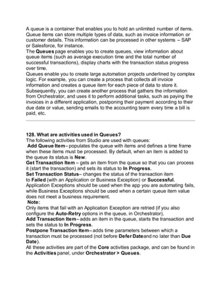 A queue is a container that enables you to hold an unlimited number of items.
Queue items can store multiple types of data, such as invoice information or
customer details. This information can be processed in other systems – SAP
or Salesforce, for instance.
The Queues page enables you to create queues, view information about
queue items (such as average execution time and the total number of
successful transactions), display charts with the transaction status progress
over time.
Queues enable you to create large automation projects underlined by complex
logic. For example, you can create a process that collects all invoice
information and creates a queue item for each piece of data to store it.
Subsequently, you can create another process that gathers the information
from Orchestrator, and uses it to perform additional tasks, such as paying the
invoices in a different application, postponing their payment according to their
due date or value, sending emails to the accounting team every time a bill is
paid, etc.
128. What are activities used in Queues?
The following activities from Studio are used with queues:
Add Queue Item– populates the queue with items and defines a time frame
when these items must be processed. By default, when an item is added to
the queue its status is New.
Get Transaction Item – gets an item from the queue so that you can process
it (start the transaction) and sets its status to In Progress.
Set Transaction Status– changes the status of the transaction item
to Failed (with an Application or Business Exception) or Successful.
Application Exceptions should be used when the app you are automating fails,
while Business Exceptions should be used when a certain queue item value
does not meet a business requirement.
Note:
Only items that fail with an Application Exception are retried (if you also
configure the Auto-Retry options in the queue, in Orchestrator).
Add Transaction Item– adds an item in the queue, starts the transaction and
sets the status to In Progress.
Postpone Transaction Item– adds time parameters between which a
transaction must be processed (not before Defer Dateand no later than Due
Date).
All these activities are part of the Core activities package, and can be found in
the Activities panel, under Orchestrator > Queues.
 